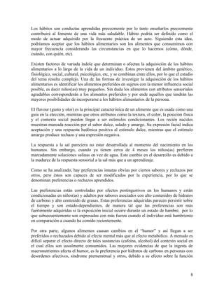 Los hábitos son conductas aprendidas precozmente por lo tanto enseñarlos precozmente
contribuirá al fomento de una vida más saludable. Hábito podría ser definido como el
modo de actuar adquirido por la frecuente práctica de un acto. Siguiendo esta idea,
podríamos aceptar que los hábitos alimentarios son los alimentos que consumimos con
mayor frecuencia considerando las circunstancias en que lo hacemos (cómo, dónde,
cuándo, con quién, etc).

Existen factores de variada índole que determinan o afectan la adquisición de los hábitos
alimentarios a lo largo de la vida de un individuo. Estos provienen del ámbito genético,
fisiológico, social, cultural, psicológico, etc, y se combinan entre ellos, por lo que el estudio
del tema resulta complejo. Una de las formas de investigar la adquisición de los hábitos
alimentarios es identificar los alimentos preferidos en sujetos con la menor influencia social
posible, es decir niños(as) muy pequeños. Sin duda los alimentos con atributos sensoriales
agradables corresponderán a los alimentos preferidos y por ende aquellos que tendrán las
mayores posibilidades de incorporarse a los hábitos alimentarios de la persona.

El flavour (gusto y olor) es la principal característica de un alimento que es usada como una
guía en la elección, mientras que otros atributos como la textura, el color, la posición física
y el contexto social pueden llegar a ser estímulos condicionantes. Los recién nacidos
muestran marcada reacción por el sabor dulce, salado y amargo. Su expresión facial indica
aceptación y una respuesta hedónica positiva al estímulo dulce, mientras que el estímulo
amargo produce rechazo y una expresión negativa.

La respuesta a la sal pareciera no estar desarrollada al momento del nacimiento en los
humanos. Sin embargo, cuando ya tienen cerca de 4 meses los niños(as) prefieren
marcadamente soluciones salinas en vez de agua. Este cambio en el desarrollo es debido a
la madurez de la respuesta sensorial a la sal más que a un aprendizaje.

Como se ha analizado, hay preferencias innatas obvias por ciertos sabores y rechazos por
otros, pero éstos son capaces de ser modificados por la experiencia, por lo que se
denominan preferencias o rechazos aprendidos.

Las preferencias están controladas por efectos postingestivos en los humanos y están
condicionadas en niños(as) y adultos por sabores asociados con alto contenidos de hidratos
de carbono y alto contenido de grasas. Estas preferencias adquiridas parecen persistir sobre
el tiempo y son estado-dependientes, de manera tal que las preferencias son más
fuertemente adquiridas si la exposición inicial ocurre durante un estado de hambre, por lo
que subsecuentemente son expresadas con más fuerza cuando el individuo está hambriento
en comparación a cuando ha comido recientemente.

Por otra parte, algunos alimentos causan cambios en el “humor” y así llegan a ser
preferidos o rechazados debido al efecto mental más que al efecto metabólico. A menudo es
difícil separar el efecto directo de tales sustancias (cafeína, alcohol) del contexto social en
el cual ellos son usualmente consumidos. Las mayores evidencias de que la ingesta de
macronutrientes afecta el humor, es la preferencia por hidratos de carbono en personas con
desordenes afectivos, síndrome premenstrual y otros, debido a su efecto sobre la función



                                                                                               8
 
