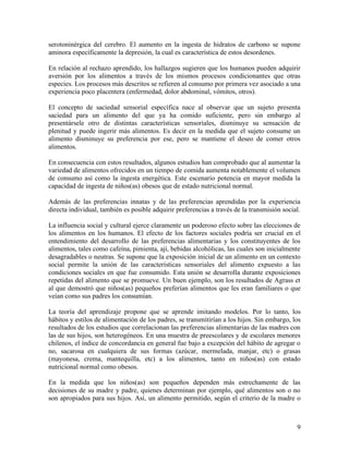 serotoninérgica del cerebro. El aumento en la ingesta de hidratos de carbono se supone
aminora específicamente la depresión, la cual es característica de estos desordenes.

En relación al rechazo aprendido, los hallazgos sugieren que los humanos pueden adquirir
aversión por los alimentos a través de los mismos procesos condicionantes que otras
especies. Los procesos más descritos se refieren al consumo por primera vez asociado a una
experiencia poco placentera (enfermedad, dolor abdominal, vómitos, otros).

El concepto de saciedad sensorial específica nace al observar que un sujeto presenta
saciedad para un alimento del que ya ha comido suficiente, pero sin embargo al
presentársele otro de distintas características sensoriales, disminuye su sensación de
plenitud y puede ingerir más alimentos. Es decir en la medida que el sujeto consume un
alimento disminuye su preferencia por ese, pero se mantiene el deseo de comer otros
alimentos.

En consecuencia con estos resultados, algunos estudios han comprobado que al aumentar la
variedad de alimentos ofrecidos en un tiempo de comida aumenta notablemente el volumen
de consumo así como la ingesta energética. Este escenario potencia en mayor medida la
capacidad de ingesta de niños(as) obesos que de estado nutricional normal.

Además de las preferencias innatas y de las preferencias aprendidas por la experiencia
directa individual, también es posible adquirir preferencias a través de la transmisión social.

La influencia social y cultural ejerce claramente un poderoso efecto sobre las elecciones de
los alimentos en los humanos. El efecto de los factores sociales podría ser crucial en el
entendimiento del desarrollo de las preferencias alimentarias y los constituyentes de los
alimentos, tales como cafeína, pimienta, ají, bebidas alcohólicas, las cuales son inicialmente
desagradables o neutras. Se supone que la exposición inicial de un alimento en un contexto
social permite la unión de las características sensoriales del alimento expuesto a las
condiciones sociales en que fue consumido. Esta unión se desarrolla durante exposiciones
repetidas del alimento que se promueve. Un buen ejemplo, son los resultados de Agrass et
al que demostró que niños(as) pequeños preferían alimentos que les eran familiares o que
veían como sus padres los consumían.

La teoría del aprendizaje propone que se aprende imitando modelos. Por lo tanto, los
hábitos y estilos de alimentación de los padres, se transmitirían a los hijos. Sin embargo, los
resultados de los estudios que correlacionan las preferencias alimentarias de las madres con
las de sus hijos, son heterogéneos. En una muestra de preescolares y de escolares menores
chilenos, el índice de concordancia en general fue bajo a excepción del hábito de agregar o
no, sacarosa en cualquiera de sus formas (azúcar, mermelada, manjar, etc) o grasas
(mayonesa, crema, mantequilla, etc) a los alimentos, tanto en niños(as) con estado
nutricional normal como obesos.

En la medida que los niños(as) son pequeños dependen más estrechamente de las
decisiones de su madre y padre, quienes determinan por ejemplo, qué alimentos son o no
son apropiados para sus hijos. Así, un alimento permitido, según el criterio de la madre o



                                                                                             9
 