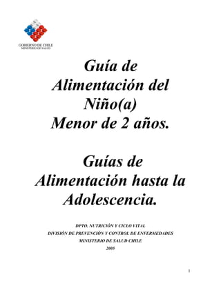 Guía de
  Alimentación del
      Niño(a)
  Menor de 2 años.

      Guías de
Alimentación hasta la
    Adolescencia.
           DPTO. NUTRICIÓN Y CICLO VITAL
 DIVISIÓN DE PREVENCIÓN Y CONTROL DE ENFERMEDADES
            MINISTERIO DE SALUD CHILE
                       2005




                                                    1
 