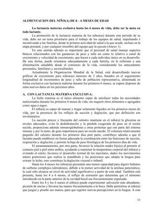 11
ALIMENTACION DEL NIÑO(A) DE 0 – 6 MESES DE EDAD
La lactancia materna exclusiva hasta los 6 meses de vida, debe ser la meta en
todo lactante.
La promoción de la lactancia materna de los niños(as) durante este periodo de su
vida, debe ser un tema prioritario para el trabajo de los equipos de salud, impulsando e
incentivando a las familias, desde la primera actividad de salud a la que acude, incluso en la
etapa prenatal, y por cualquier miembro del equipo que la ejecute (Anexo 1).
En este sentido además es importante que el personal de salud maneje aspectos
básicos relacionados con las ganancias de peso y talla así como lo relativo a canal de
crecimiento y velocidad de crecimiento, que hacen a cada individuo único en su desarrollo.
De esta forma, puede orientarse adecuadamente a cada familia, en lo referente a una
alimentación saludable desde el comienzo de la vida, considerando los antecedentes
personales, familiares y socioculturales.
Actualmente la Organización Mundial de la Salud, está desarrollando nuevas
gráficas de crecimiento para niños(as) menores de 2 años, basados en el seguimiento
longitudinal de incrementos de peso y talla de población representativa, alimentada en
forma exclusiva con lactancia materna durante los primeros 6 meses; se espera disponer de
estas nuevos datos en los próximos años.
A. CON LACTANCIA MATERNA EXCLUSIVA:
La leche materna es el único alimento capaz de satisfacer todas las necesidades
nutricionales durante los primeros 6 meses de vida, sin requerir otros alimentos o agregados
como agua o jugos.
El niño(a) es capaz de mamar y tragar solamente líquidos en los primeros meses de
vida, por la presencia de los reflejos de succión y deglución, que por definición son
involuntarios.
La succión precoz y frecuente del calostro mantiene en el niño(a) la glicemia en
niveles adecuados, evita la deshidratación y la pérdida exagerada de peso en el recién
nacido, proporciona además inmunoglobulinas y otras proteínas que son parte del sistema
inmune y por lo tanto, de gran importancia para un recién nacido. El volumen relativamente
pequeño del calostro durante los primeros días post parto, contribuye además a que el
lactante pueda establecer en forma adecuada la coordinación entre las funciones de succión,
respiración y deglución, y permite la baja de peso fisiológica de los primeros días de vida.
El amamantamiento, por otra parte, favorece la relación madre hijo(a) al permitir el
contacto piel a piel entre ambos, ayudando a mantener la temperatura corporal del niño(a) y
evitando el estrés; favorece el desarrollo normal de los maxilares, dados los movimientos
antero posteriores que realiza la mandíbula y las posiciones que adopta la lengua para
extraer la leche; esto constituye la deglución visceral o infantil.
Hasta los 4 meses los niños(as) presentan una menor capacidad para digerir hidratos
de carbono complejos (almidones), debido a la menor actividad de la amilasa pancreática;
la cual sólo alcanza un nivel de actividad significativo a partir de esta edad. También está
presente, hasta los 4 a 6 meses, el reflejo de extrusión que determina que el alimento
introducido en la parte anterior de la cavidad bucal sea frecuentemente expulsado.
Entre los 4 y los 6 meses el niño(a) puede experimentar salivación más abundante,
picazón de encías y llevarse las manos frecuentemente a la boca. Debe permitirse al niño(a)
que juegue y pruebe sus manos, para que registre nuevas percepciones en la lengua. A esta
 