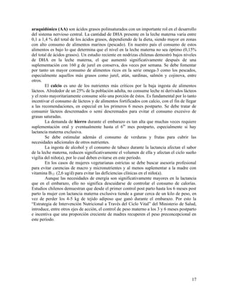 17
araquidónico (AA) son ácidos grasos polinsaturados con un importante rol en el desarrollo
del sistema nervioso central. La cantidad de DHA presente en la leche materna varía entre
0,1 a 1,4 % del total de los ácidos grasos, dependiendo de la dieta, siendo mayor en zonas
con alto consumo de alimentos marinos (pescado). En nuestro país el consumo de estos
alimentos es bajo lo que determina que el nivel en la leche materna no sea óptimo (0,15%
del total de ácidos grasos). Un estudio reciente en nodrizas chilenas demostró bajos niveles
de DHA en la leche materna, el que aumentó significativamente después de una
suplementación con 160 g de jurel en conserva, dos veces por semana. Se debe fomentar
por tanto un mayor consumo de alimentos ricos en la serie omega-3 como los pescados,
especialmente aquellos más grasos como jurel, atún, sardinas, salmón y cojinova, entre
otros.
El calcio es uno de los nutrientes más críticos por la baja ingesta de alimentos
lácteos. Alrededor de un 25% de la población adulta, no consume leche ni derivados lácteos
y el resto mayoritariamente consume sólo una porción de éstos. Es fundamental por lo tanto
incentivar el consumo de lácteos y de alimentos fortificados con calcio, con el fin de llegar
a las recomendaciones, en especial en los primeros 6 meses postparto. Se debe tratar de
consumir lácteos descremados o semi descremados para evitar el consumo excesivo de
grasas saturadas.
La demanda de hierro durante el embarazo es tan alta que muchas veces requiere
suplementación oral y eventualmente hasta el 6to
mes postparto, especialmente si hay
lactancia materna exclusiva.
Se debe estimular además el consumo de verduras y frutas para cubrir las
necesidades adicionales de otros nutrientes.
La ingesta de alcohol y el consumo de tabaco durante la lactancia afectan el sabor
de la leche materna, reducen significativamente el volumen de ella y afectan el ciclo sueño
vigilia del niño(a), por lo cual deben evitarse en este período.
En los casos de mujeres vegetarianas estrictas se debe buscar asesoría profesional
para evitar carencias de macro y micronutrientes y al menos suplementar a la madre con
vitamina B12 (2,6 ug/d) para evitar las deficiencias clínicas en el niño(a).
Aunque las necesidades de energía son significativamente mayores en la lactancia
que en el embarazo, ello no significa descuidarse de controlar el consumo de calorías.
Estudios chilenos demuestran que desde el primer control post parto hasta los 6 meses post
parto la mujer con lactancia materna exclusiva tiende a ganar cerca de un kilo de peso, en
vez de perder los 4-5 kg de tejido adiposo que ganó durante el embarazo. Por esto la
“Estrategia de Intervención Nutricional a Través del Ciclo Vital” del Ministerio de Salud,
introduce, entre otros ejes de acción, el control de peso materno a los 3 y 6 meses postparto
e incentiva que una proporción creciente de madres recuperen el peso preconcepcional en
este período.
 