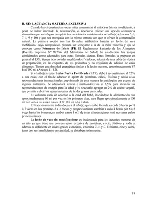 18
B. SIN LACTANCIA MATERNA EXCLUSIVA
Cuando las circunstancias no permiten amamantar al niño(a) o ésta es insuficiente, a
pesar de haber intentado la reinducción, es necesario ofrecer una opción alimentaria
alternativa que satisfaga o complete las necesidades nutricionales del niño(a) (Anexos 5, 6,
7, 8, 9 y 10) y que sea entregada con la misma ternura con que se ofrece la alimentación
natural. La primera opción son las fórmulas artificiales basadas en leche de vaca
modificada, cuya composición procura ser semejante a la de la leche materna y que se
conocen como Fórmulas de Inicio (FI). El Reglamento Sanitario de los Alimentos
(Decreto Supremo Nº 977/96 del Ministerio de Salud) ha establecido los rangos
considerados como adecuados para estas fórmulas lácteas. Estas fórmulas se preparan en
general al 13%, tienen incorporadas medidas dosificadoras, además de una tabla de técnica
de preparación, en las etiquetas de los productos y no requieren de adición de otros
alimentos. Tienen una densidad energética similar a la leche materna, aproximadamente 67
kcal/100 ml (Anexos 11, 12).
Si el niño(a) recibe Leche Purita Fortificada (LPF), deberá reconstituirse al 7,5%
a esta edad, con el fin de adecuar el aporte de proteínas, calcio, fósforo y sodio a las
recomendaciones internacionales, previniendo de esta manera las patologías por exceso de
algunos nutrientes. Se adicionará azúcar o maltosadextrina al 2,5% para alcanzar las
recomendaciones de energía para la edad y es necesario agregar un 2% de aceite vegetal,
que permita cubrir los requerimientos de ácidos grasos esenciales.
El volumen varía de acuerdo a la edad del bebé, iniciándose la alimentación con
aproximadamente 60 ml por vez en los primeros días, para llegar aproximadamente a 200
ml por vez, a los cinco meses (140-160 ml x kg x día).
El fraccionamiento indicado para el niño(a) que recibe fórmula es cada 3 horas por 8
ó 7 veces en los primeros 2 a 3 meses y progresivamente cambiar a cada 4 horas por 6 ó 5
veces hasta los 6 meses; en ambos casos 1 ó 2 de éstas alimentaciones será nocturna en los
primeros meses.
La leche de vaca sin modificaciones es inadecuada para los lactantes menores de
un año ya que tiene una concentración excesiva de proteínas, calcio, fósforo y sodio y
además es deficiente en ácidos grasos esenciales, vitamina C, E y D. El hierro, zinc y cobre,
junto con ser insuficientes en cantidad, se absorben pobremente.
 