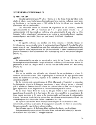 26
SUPLEMENTOS NUTRICIONALES
a) VITAMINA D.
Se debe suplementar con 200 UI de vitamina D al día desde el mes de vida y hasta
el año de edad, a todos los lactantes alimentados con leche materna exclusiva, o con leche
no fortificada o con ingesta menor a 500 ml/día de leche fortificada con vitamina D
(fórmula de inicio o continuación).
Las soluciones orales de vitamina D disponibles en el comercio, aportan
aproximadamente las 200 UI requeridas en 4 ó 5 gotas diarias (Anexo 17). La
suplementación oral fraccionada es preferible a la administración de una sola vez ( los
llamados “golpes vitamínicos”), en caso de no ser posible se recomiendan 2 dosis repetidas
durante el primer año de vida (al mes y a los 6 meses), de 100.000 UI cada una.
b) HIERRO
En aquellos niños(as) que reciben sólo leche materna o fórmulas lácteas no
fortificadas con hierro, se debe iniciar la suplementación profiláctica (1-2 mg/kg/día) a los
cuatro meses de vida y hasta el año de edad. Esta indicación se adelanta en lactantes de bajo
peso o aquellos niños(as) prematuros, los que deben iniciar el aporte cuando dupliquen el
peso de nacimiento o a los dos meses de edad cronológica y hasta el año de edad corregida
(Anexo 18).
c) ZINC
La suplementación con zinc se recomienda a partir de los 2 meses de vida en los
lactantes prematuros alimentados con pecho materno exclusivo y/o fórmulas que no sean de
prematuros, a dosis de 3 mg/día hasta el año de vida (dar como solución en 1 dosis diaria)
(Anexo 19)
a) FLUOR
Una de las medidas más utilizadas para disminuir las caries dentales es el uso de
fluoruros en diversas formas; Chile ha privilegiado la utilización del agua potable como
medio de distribución del flúor, llegando a una cobertura de 70% de la población, en
diciembre del 2004.
En las regiones más septentrionales de Chile (Tarapacá a Coquimbo) se presentan
localidades con presencia de fluoruros naturales en el agua; mientras que en el resto del
país la adición de fluoruros es artificial con una concentración de flúor entre 0,6 ppm y 1
ppm, dependiendo de los diagnósticos de consumo de flúor por otras fuentes.
En las zonas rurales donde no existe red de agua potable o bien su cobertura es tan
pequeña que el desarrollo de la fluoruración del agua no es rentable y la concentración de
flúor natural es menor a 0,3 ppm, se ha implementado un Programa de Alimentación
Escolar Fluorurada, donde la leche que reciben los niños(as) se encuentra fortificada con
flúor (Programa de Alimentación Escolar con Flúor-JUNAEB).
En aquellas zonas rurales donde no se desarrolla ninguna de las alternativas antes
mencionadas, se realiza un programa de enjuagatorios semanales con flúor, en las escuelas
básicas municipales o particulares subvencionadas.
Los niños(as) menores de 4 años no deben cepillarse los dientes con dentífricos.
Las pastas dentales que contienen flúor sólo deben indicarse a los niños(as) a partir de
los 4 años de edad (sólo de 400 – 500 ppm de flúor).
 