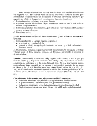 28
Todo prematuro que nace con las características antes mencionadas es beneficiario
del programa y se debe evaluar previo al alta su situación de lactancia materna, para
determinar en consecuencia cuál es la necesidad de apoyo en fórmulas de prematuros que
requerirá ese niño(a) al alta, pudiendo encontrarse las siguientes situaciones:
a) Lactancia materna exclusiva y no requiere fórmula
b) Lactancia materna predominante. Aquel niño(a) que recibe el 50% o más de leche
materna y requiere fórmula.
c) Formula de prematuro predominante: Aquel niño(a) que recibe menos del 50% de leche
materna y requiere fórmula.
d) Fórmula exclusiva
¿Cómo determinar la situación de lactancia materna? ¿Cómo calcular la necesidad de
fórmula?
1.- Estimar producción de leche en el centro hospitalario:
♣ a través de la extracción de leche
♣ pesando al niño(a) antes y después de mamar, se asume 1g = 1ml y al menos 8
mamadas diarias
2- Al volumen de alimentación que le corresponde (aproximado 200 ml /kg/día) se resta el
volumen diario de leche materna estimado. La diferencia corresponde al volumen de
fórmula a indicar.
Ejemplo: Prematuro que ha alcanzado 1900g de peso y está cercano al alta: se pesa pre
mamada = 1900 g y después de amamantar P = 1930 g (debe ser pesado en las mismas
condiciones de vestimenta y en la misma balanza). Estos 30 g de diferencia se asumen
como volumen lácteo producido en esa mamada y suponiendo 8 mamadas diarias resulta
en 240 ml al día (30 x 8). Ese niño(a) que pesa 1900 g debería recibir 380 cc al día (1,9 x
200), por lo tanto la leche materna corresponde a más del 50% de su requerimiento (240 ml
de 380 ml totales). El volumen a indicar en fórmula será entonces 140 ml/día (380 ml – 240
ml).
Control general de los aspectos nutricionales de un niño(a) prematuro:
♣ Control en consultorio y en policlínico de seguimiento del nivel secundario.
♣ Vigilar crecimiento y desarrollo (peso, talla, perímetro craneano).
♣ Adecuación alimentación según lactancia materna, incremento ponderal, edad.
♣ Suplementación con micronutrientes (hierro, zinc, vit D, según capítulo anterior).
 