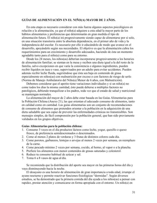 31
GUÍAS DE ALIMENTACIÓN EN EL NIÑO(A) MAYOR DE 2 AÑOS.
En esta etapa es necesario considerar con más fuerza algunos aspectos psicológicos en
relación a la alimentación, ya que el niño(a) adquiere a esta edad la mayor parte de los
hábitos alimentarios y preferencias que determinarán en gran medida el tipo de
alimentación futura. El niño(a) irá progresivamente siendo capaz de alimentarse por si solo,
en una situación transitoria entre la absoluta dependencia, en el primer año de vida y la
independencia del escolar. Es necesario por ello ir educándolo de modo que avance en el
desarrollo, apoyándolo según sus necesidades. El objetivo es que la alimentación cubra los
requerimientos para un crecimiento y desarrollo adecuados, haciendo de ésta un momento
agradable tanto para el niño(a) como para su entorno.
Desde los 24 meses, los niños(as) deberían incorporarse progresivamente a los horarios
de alimentación familiar; se sientan en la mesa y reciben una dieta igual a la del resto de la
familia, salvo excepciones en que varía la consistencia o algunos ingredientes, pueden
recibir líquidos en taza o vaso, supervisados por un adulto para evitar accidentes. Pueden
además recibir leche fluida, sugiriéndose que ésta sea baja en contenido de grasa
especialmente en niños(as) con malnutrición por exceso o con factores de riesgo de serlo
(Norma de Manejo Ambulatorio del Niño(a) Menor de 6 años, con Malnutrición).
Debemos considerar que el apetito tiene variaciones individuales y si un niño(a) no
come todos los días la misma cantidad, ésto puede deberse a múltiples factores no
patológicos, debiendo tranquilizar a los padres, toda vez que el estado de salud y nutricional
se mantengan normales.
La alimentación del mayor de 2 años debe estar basada en las Guías Alimentarias para
la Población Chilena (Anexo 21), las que orientan el adecuado consumo de alimentos, tanto
en calidad como en cantidad. Las guías alimentarias son un conjunto de recomendaciones
de consumo de alimentos que pretenden orientar a la población en la adquisición de una
dieta saludable que sea capaz de prevenir las enfermedades crónicas no transmisibles. Son
mensajes simples, de fácil comprensión por la población general, que han sido previamente
validados en los grupos objetivos.
Guías Alimentarias para la población chilena:
1. Consume 3 veces en el día productos lácteos como leche, yogur, quesillo o queso
fresco, de preferencia semidescremados o descremados.
2. Come al menos 2 platos de verduras y 3 frutas de distintos colores cada día.
3. Come porotos, garbanzos, lentejas o arvejas al menos 2 veces por semana, en reemplazo
de la carne.
4. Come pescado mínimo 2 veces por semana, cocido, al horno, al vapor o a la plancha.
5. Prefiere los alimentos con menor contenidos de grasas saturadas y colesterol.
6. Reduce tu consumo habitual de azúcar y sal.
7. Toma 6 a 8 vasos de agua al día.
Se recomienda que la distribución del aporte sea mayor en las primeras horas del día y
vaya disminuyendo hacia la noche.
El desayuno es una horario de alimentación de gran importancia a toda edad, irrumpe el
ayuno nocturno y permite reactivar funciones fisiológicas “dormidas”. Según diversos
estudios, se ha demostrado que la primera comida del día ayuda a los niños(as) a pensar con
rapidez, prestar atención y comunicarse en forma apropiada con el entorno. Un niño(a) en
 