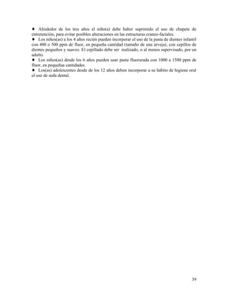39
♦ Alrededor de los tres años el niño(a) debe haber suprimido el uso de chupete de
entretención, para evitar posibles alteraciones en las estructuras craneo-faciales.
♦ Los niños(as) a los 4 años recién pueden incorporar el uso de la pasta de dientes infantil
con 400 o 500 ppm de fluor, en pequeña cantidad (tamaño de una arveja), con cepillos de
dientes pequeños y suaves. El cepillado debe ser realizado, o al menos supervisado, por un
adulto.
♦ Los niños(as) desde los 6 años pueden usar pasta fluorurada con 1000 a 1500 ppm de
fluor, en pequeñas cantidades.
♦ Los(as) adolescentes desde de los 12 años deben incorporar a su hábito de higiene oral
el uso de seda dental.
 