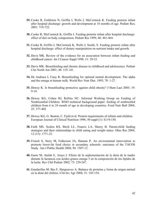 42
29. Cooke R, Embleton N, Griffin I, Wells J, McCormick K. Feeding preterm infant
after hospital discharge: growth and development at 18 months of age. Pediatr Res;
2001: 719-722.
30. Cooke R, McCormick K, Griffin I. Feeding preterm infant after hospital discharge:
effect of diet on body composition. Pediatr Res 1999; 46: 461-464.
31. Cooke R, Griffin I, McCormick K, Wells J, Smith, S. Feeding preterm infant after
hospital discharge: effect of dietary manipulation on nutrient intake and growth.
32. Davis MK. Review of the evidence for an association between infant feeding and
childhood cancer. Int J Cancer Suppl 1998; 11: 29-33.
33. Davis MK. Breastfeeding and chronic disease in childhood and adolescence. Pediatr
Clin North Am 2001; 48: 125-141.
34. De Andraca I, Uauy R. Breastfeeding for optimal mental development. The alpha
and the omega in human milk. World Rev Nutr Diet. 1995; 78: 1-27.
35. Dewey K. Is breastfeeding protective against child obesity? J Hum Lact 2003; 19:
9-18.
36. Dewey KG, Cohen RJ, Rollins NC: Informal Working Group on Feeding of
Nonbreastfed Children. WHO technical background paper: feeding of nonbrestfed
children from 6 to 24 month of age in developing countries. Food Nutr Bull 2004;
25: 377-402
37. Dewey KG, G. Beaton, C. Fjeld et al. Protein requirements of infants and children.
European Journal of Clinical Nutrition 1996; 50 suppl (1): S119-150.
38. Faith MS, Scalon KS, Birch LL, Francis LA, Sherry B. Parent-child feeding
strategies and their relationships to child eating and weight status. Obes Res 2004;
12 (11): 1771-22.
39. French S, Story M, Fulkerson JA, Hannan P. An enviromental intervention to
promote lower-fat food choice in secundary schoools: outcomes of the TACOS
Study. Am J Public Health 2004; 94: 1507-12.
40. Gaete M, Atalah E, Araya J. Efecto de la suplementación de la dieta de la madre
durante la lactancia con ácidos grasos omega 3 en la composición de los lípidos de
la leche. Rev Chil Pediatr 2002; 73: 239-247.
41. Gandarillas M, Bas F, Hargreaves A. Balance de proteína y lisina de origen animal
en la dieta del chileno. Clin Inv Agr 2004; 31: 145-154.
 