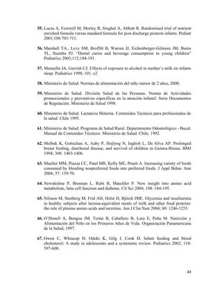 44
55. Lucas A, Fewtrell M, Morley R, Singhal A, Abbott R. Randomised trial of nutrient
enriched formula versus standard formula for post discharge preterm infants. Pediatr
2001;108:703-711.
56. Marshall TA., Levy SM, Broffitt B, Warren JJ, Eichenberger-Gilmore JM, Burns
TL, Stumbo PJ. “Dental caries and beverage consumption in young children”
Pediatrics 2003;112;184-191.
57. Mennella JA, Gerrish CJ. Effects of exposure to alcohol in mother’s milk on infants
sleep. Pediatrics 1998; 101: e2.
58. Ministerio de Salud. Normas de alimentación del niño menor de 2 años, 2000.
59. Ministerio de Salud. División Salud de las Personas. Norma de Actividades
promocionales y preventivas específicas en la atención infantil. Serie Documentos
de Regulación. Ministerio de Salud 1998.
60. Ministerio de Salud. Lactancia Materna. Contenidos Técnicos para profesionales de
la salud. Chile 1995.
61. Ministerio de Salud. Programa de Salud Rural. Departamento Odontológico - Bucal.
Manual de Contenidos Técnicos. Ministerio de Salud. Chile, 1992.
62. Molbak K, Gottschau A, Aaby P, Hojlyng N, Ingholt L, Da Silva AP. Prolonged
breast feeding, diarrhoeal disease, and survival of children in Guinea-Bissau. BMJ
1994; 308: 1403-1406.
63. Mueller MM, Piazza CC, Patel MR, Kelly ME, Pruett A. Increasing variety of foods
consumed by blending nonpreferred foods into preferred foods. J Appl Behav Ann
2004; 37: 159-70.
64. Newsholme P, Brennan L, Rubi B, Maechler P. New insight into amino acid
metabolism, beta cell function and diabetes. Cli Sci 2004; 108: 184-195.
65. Nilsson M, Stenberg M, Frid AH, Holst JJ, Björck IME. Glycemia and insulinemia
in healthy subjects after lactosa-equivalent meals of milk and other food proteins:
the role of plasma amino acids and incretins. Am J Clin Nutr 2004; 80: 1246-1253.
66. O’Donell A, Bengoa JM, Torún B, Caballero B, Lara E, Peña M. Nutrición y
Alimentación del Niño en los Primeros Años de Vida. Organización Panamericana
de la Salud, 1997.
67. Owen C, Whincup H, Odoki K, Gilg J, Cook D. Infant feeding and blood
cholesterol: A study in adolescents and a systematic review. Pediatrics 2002; 110:
597-608.
 