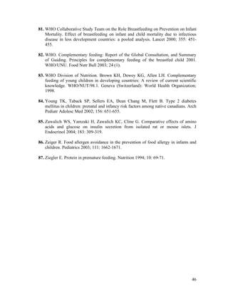46
81. WHO Collaborative Study Team on the Role Breastfeeding on Prevention on Infant
Mortality. Effect of breastfeeding on infant and child mortality due to infectious
disease in less development countries: a pooled analysis. Lancet 2000; 355: 451-
455.
82. WHO. Complementary feeding: Report of the Global Consultation, and Summary
of Guiding. Principles for complementary feeding of the breastfed child 2001.
WHO/UNU. Food Nutr Bull 2003; 24 (1).
83. WHO Division of Nutrition. Brown KH, Dewey KG, Allen LH. Complementary
feeding of young children in developing countries: A review of current scientific
knowledge. WHO/NUT/98.1. Geneva (Switzerland): World Health Organization;
1998.
84. Young TK, Taback SP, Sellers EA, Dean Chang M, Flett B. Type 2 diabetes
mellitus in children: prenatal and infancy risk factors among native canadians. Arch
Pediatr Adolesc Med 2002; 156: 651-655.
85. Zawalich WS, Yamzaki H, Zawalich KC, Cline G. Comparative effects of amino
acids and glucose on insulin secretion from isolated rat or mouse islets. J
Endocrinol 2004; 183: 309-319.
86. Zeiger R. Food allergen avoidance in the prevention of food allergy in infants and
children. Pediatrics 2003; 111: 1662-1671.
87. Ziegler E. Protein in premature feeding. Nutrition 1994; 10: 69-71.
 