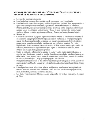 1
ANEXO 14. TÉCNICA DE PREPARACIÓN DE LAS FÓRMULAS LÁCTEAS Y
DEL PURÉ DE VERDURAS Y LEGUMINOSAS
♣ Lavarse las manos prolijamente.
♣ Leer las indicaciones de alimentación que le entregaron en el consultorio
♣ Para la fórmula láctea: hervir agua y enfriar el agua hasta que esté tibia, agregar sobre el
agua tibia los ingredientes indicados, agitar hasta diluir el totalmente el contenido.
♣ Para las comidas, seleccionar los ingredientes, lavarlos y retirar las partes deterioradas,
agregar los de cocción más lenta primero y luego el resto (primero las carnes, luego
verduras sólidas, cereales, verduras semiduras y finalmente las verduras de hojas).
♣ No usar sal.
♣ Colocar la cocción en la juguera o procesador hasta obtener la consistencia deseada, si
es necesario, agregar gradualmente agua de cocción hasta que se obtenga una papilla
suave. En el caso que la madre no cuente con juguera o procesador electrodoméstico
puede usarse un cedazo o colador mediano, de uso exclusivo para este fin y bien
higienizado. Si no cuenta con cedazo o colador, se debe usar un tenedor para moler las
verduras presionándolas repetidamente para lograr la consistencia señalada, hasta
obtener una mezcla homogénea sin grumos.
♣ Medir la cantidad a administrar y agregar el aceite vegetal crudo según indicación y
mezclar para distribuirla en toda la papilla. Cuando se usa colador o cedazo, la carne se
debe raspar cruda, aparte, con el borde de una cuchara grande hasta obtener la cantidad
de una cucharada sopera (20 g) y luego agregarla a la cocción.
♣ Para preparar leguminosas, el día anterior dejar remojando en agua; al cocer, cuando los
granos estén bien blandos agregar el resto de los ingredientes, luego licuar hasta obtener
un puré.
♣ Para el puré de frutas, seleccionar y lavar prolijamente una fruta de la temporada, de
tamaño mediano, que este sana y madura, cruda o cocida. No se debe agregar azúcar,
miel, mermelada, cereales, ni maltosa dextrina.
♣ Las frutas y verduras muy fibrosas pueden ser pasadas por cedazo para retirar el exceso
de fibra.
 
