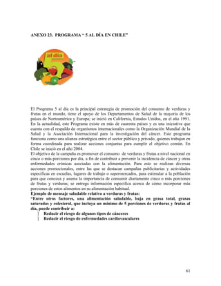 61
ANEXO 23. PROGRAMA “ 5 AL DÍA EN CHILE”
El Programa 5 al día es la principal estrategia de promoción del consumo de verduras y
frutas en el mundo, tiene el apoyo de los Departamentos de Salud de la mayoría de los
países de Norteamérica y Europa; se inició en California, Estados Unidos, en el año 1991.
En la actualidad, este Programa existe en más de cuarenta países y es una iniciativa que
cuenta con el respaldo de organismos internacionales como la Organización Mundial de la
Salud y la Asociación Internacional para la investigación del cáncer. Este programa
funciona como una alianza estratégica entre el sector público y privado, quienes trabajan en
forma coordinada para realizar acciones conjuntas para cumplir el objetivo común. En
Chile se inició en el año 2004.
El objetivo de la campaña es promover el consumo de verduras y frutas a nivel nacional en
cinco o más porciones por día, a fin de contribuir a prevenir la incidencia de cáncer y otras
enfermedades crónicas asociadas con la alimentación. Para esto se realizan diversas
acciones promocionales, entre las que se destacan campañas publicitarias y actividades
especificas en escuelas, lugares de trabajo o supermercados, para estimular a la población
para que conozca y asuma la importancia de consumir diariamente cinco o más porciones
de frutas y verduras; se entrega información específica acerca de cómo incorporar más
porciones de estos alimentos en su alimentación habitual.
Ejemplo de mensaje saludable relativo a verduras y frutas:
“Entre otros factores, una alimentación saludable, baja en grasa total, grasas
saturadas y colesterol, que incluya un mínimo de 5 porciones de verduras y frutas al
día, puede contribuir a:
 Reducir el riesgo de algunos tipos de cánceres
 Reducir el riesgo de enfermedades cardiovasculares
 