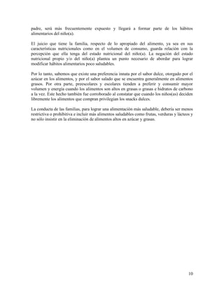 10
padre, será más frecuentemente expuesto y llegará a formar parte de los hábitos
alimentarios del niño(a).
El juicio que tiene la familia, respecto de lo apropiado del alimento, ya sea en sus
características nutricionales como en el volumen de consumo, guarda relación con la
percepción que ella tenga del estado nutricional del niño(a). La negación del estado
nutricional propio y/o del niño(a) plantea un punto necesario de abordar para lograr
modificar hábitos alimentarios poco saludables.
Por lo tanto, sabemos que existe una preferencia innata por el sabor dulce, otorgado por el
azúcar en los alimentos, y por el sabor salado que se encuentra generalmente en alimentos
grasos. Por otra parte, preescolares y escolares tienden a preferir y consumir mayor
volumen y energía cuando los alimentos son altos en grasas o grasas e hidratos de carbono
a la vez. Este hecho también fue corroborado al constatar que cuando los niños(as) deciden
libremente los alimentos que compran privilegian los snacks dulces.
La conducta de las familias, para lograr una alimentación más saludable, debería ser menos
restrictiva o prohibitiva e incluir más alimentos saludables como frutas, verduras y lácteos y
no sólo insistir en la eliminación de alimentos altos en azúcar y grasas.
 