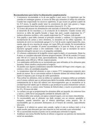20
Recomendaciones para iniciar la alimentación complementaria:
• Consistencia recomendada es la de una papilla o puré suave. Es importante que las
comidas no contengan grumos, ni trozos de fibra que estimulen el reflejo de extrusión.
Cuando han erupcionado los incisivos superiores, lo que ocurre en general a partir de
los 8-9 meses, la papilla puede tener la consistencia de puré más grueso y luego,
progresivamente hasta bien molido con tenedor (Anexos14, 15 y 16).
• El avance del proceso de alimentación está asociado al desarrollo general del niño(a),
al desarrollo de los maxilares y a la evolución de la dentición. Cuando existen sólo
incisivos se debe dar papilla licuada y luego tipo puré, cuando erupcionan los 1os
molares alimentos molidos y sólo cuando erupcionan los 2os
molares, todo picado
• Esta papilla o puré debe contener al principio cereales y verduras. La sugerencia de
incorporación de carnes y otros alimentos, se encuentra en los tablas siguientes. Al
momento de servir se recomienda agregar 2,5 a 3 ml de aceite vegetal (maravilla, soya,
canola, pepa de uva, mezclas de omega, etc.) para 200 g de comida. Se recomienda no
agregar sal a las comidas. El postre recomendado es el puré de fruta, al que no es
necesario agregarle azúcar u otro endulzante. Cada vez que se incorpore un nuevo
alimento entregarlo uno por vez y en pequeñas cantidades.
• El volumen a administrar de la papilla variará según la edad y el crecimiento. Hasta los
8 meses se considera adecuado alcanzar progresivamente 150 ml de comida (3/4 taza),
más 100 ml (1/2 taza) de fruta, aproximadamente. Desde los 9 meses las cantidades
adecuadas serán 200 ml y 100 ml, respectivamente.
• Los endulzantes artificiales no se recomienda que sean utilizados en los alimentos para
lactantes, faltan estudios concluyentes al respecto.
• Se pueden usar algunos condimentos naturales habituales del hogar como orégano, ajo,
comino y otros, en cantidades pequeñas.
• La temperatura ideal del alimento es más o menos 37°C (temperatura corporal), pero
puede ser menor. No es conveniente enfriar el alimento delante del niño(a) dado que la
espera lo inquieta y por el riesgo de sufrir quemaduras.
• Para enfriar los alimentos, éstos no deben ser soplados, ni tampoco deben ser probados
con el mismo cubierto que se utilizará para darles la comida, ambas actitudes producen
contaminación de la boca del niño(a) con microorganismos que se encuentran en la
cavidad bucal del adulto que lo alimenta y que producen la caries (transmisión vertical-
horizontal); ésto se conoce como Ventana de Infectividad, y ocurre en promedio entre
los 19 y 26 meses de edad.
• La cuchara con que se proporcionan los alimentos debe ser pequeña, de contornos lisos
y suaves; y debe llevar una pequeña cantidad de alimento cada vez.
• El niño(a) debe estar sentado, con apoyo corporal seguro, con sus manos descubiertas.
• Es recomendable que el alimento sea dado siempre con un entorno agradable y
tranquilo, usando utensilios que el niño(a) identifique como propios. No es
recomendable que se presenten distractores en el horario de comidas, especialmente
televisión.
• Respetar si el niño(a) no quiere más comida, vigilar si esto es rechazo total o si se
repite mucho, para descartar que esta situación no esté asociada a una enfermedad.
• No se recomienda mezclar el postre con la comida para estimular la ingesta.
• Establecer una rutina flexible facilita al niño(a) a organizar sus patrones de interacción
social sin ansiedades.
 