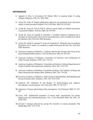 40
REFERENCIAS
1. Agostini C, Riva E, Giovannini M. Dietary fiber in weaning foods of young
children. Pediatrics 1995; 96: 1002-1005.
2. Alviña M, Araya H. Rapid carbohydrate digestión rate produced lesser short-term
satiety in obese preschool children. Eur J Clin Nutr; 2004: 58, 637-642.
3. Alviña M, Araya H, Vera G, Pak N. Effect of starch intake on satiation and satiety
in preschool children. Nutr Res 2000; 20: 479-489.
4. Alviña M, Araya H, Gajardo P, Gonzalez I. Variables dietéticas inductoras de la
obesidad en el preescolar: efecto de los macronutrientes y de la variedad de la oferta
de alimentos. Rev Chil Nutr 2004; Resumen.
5. Alviña M, Atalah E, Gajardo P, Araya K, Gorigoitia F. Relación entre la conducta
alimentaria de la madre y la conducta y estado nutricional del hijo. Rev Chil Nutr
2004; Resumen.
6. American Academy of Pediatrics. Academy endorses the 10 steps and criteria of the
breast-feeding Health initiative. Am Fam Physician 1994; 50: 457-458.
7. American Academy of Pediatrics. Committee on Nutrition. Iron Fortification of
infant Formula. Pediatrics 1999; 104: 119-123.
8. American Academy of Pediatrics. Committee on Nutrition. Calcium Requirement of
Infants, Children and Adolescents. Pediatrics 1999; 104: 1152-1157.
9. American Academy of Pediatrics. Committee on Drugs. The Transfers of Drugs and
Other Chemicals Into Human Milk. Pediatrics 2001; 108: 776-789.
10. American Academy of Pediatrics. Work Group on Breastfeeding. Breastfeeding and
the use of human milk. Pediatrics 1997; 100: 1035-1039.
11. Anderson JW, Johnstone B and Remley D. Breast-feeding and cognitive
development: a meta-analysis. Am J Clin Nutr 1999; 70: 525-535.
12. Atkinson S. Human milk feeding of the micropremie. Clin Perinatol; 2000; 27: 235-
247.
13. Avery VM. Antibacterial properties of breast milk: requirements for surface
phagocytosis and chemiluminescence. Eur. J Clin Microbiol Infect Dis 1991; 10:
1034-1039.
14. Avruch S. Savings achieved by giving Wic benefits to women prenatally. Pub
Health Rep 1994; 110: 27-34.
 