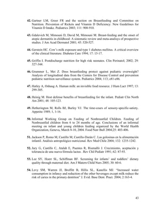 43
42. Gartner LM, Greer FR and the section on Breastfeeding and Committee on
Nutrition. Prevention of Rickets and Vitamin D Deficiency: New Guidelines for
Vitamin D Intake. Pediatrics 2003; 111: 908-910.
43. Gdalevich M, Mimouni D, David M, Mimouni M. Breast-feeding and the onset of
atopic dermatitis in childhood: A sistematic review and meta-analisys of prospective
studies. J Am Acad Dermatol 2001; 45: 520-527.
44. Gerstein HC. Cow’s milk exposure and type 1 diabetes mellitus. A critical overview
of the clinical literature. Diabetes Care 1994; 17: 13-17.
45. Griffin I. Postdischarge nutrition for high risk neonates. Clin Perinatol; 2002; 29:
327-344.
46. Grummer L, Mei Z. Does breastfeeding protect against pediatric overweight?
Analysis of longitudinal data from the Centers for Disease Control and prevention
pediatric nutrition surveillance system. Pediatrics 2004; 113; e81-e86.
47. Hatley A, Oshaug A. Human milk: an invisible food resource. J Hum Lact 1997; 13:
299-305.
48. Heinig M. Host defense benefits of breastfeeding for the infant. Pediatr Clin North
Am 2001; 48: 105-123.
49. Hetherington M, Rolls BJ, Burley VJ. The time-cours of sensory-specific-satiety.
Appetite 1989; 1, 1-16.
50. Informal Working Group on Feeding of Nonbreastfed Children. Feeding of
Nonbreastfed children from 6 to 24 months of age. Conclusions of an informal
meeting on infant and young children feeding organized by the World Health
Organization, Geneva, March 8-10, 2004. Food Nutr Bull 2004;25: 403-406.
51. Jackson P, Romo M, Castillo M, Castillo-Durán C. Las golosinas en la alimentación
infantil. Análisis antropológico nutricional. Rev Med Chile 2004; 132: 1235-1242.
52. Jury G, Castillo C, Atalah E, Puentes R, Riumalló J. Crecimiento, aceptación y
tolerancia de una nueva fórmula lactea . Rev Chil Pediatr 1991; 62: 87-93.
53. Lee SY, Hoerr SL, Schiffman RF. Screening for infants’ and toddlers’ dietary
quality through maternal diet. Am J Matern Child Nurs 2005; 30: 60-6.
54. Levy SM, Warren JJ, Broffitt B, Hillis SL, Kanellis MJ. “Increased water
consumption in infancy and reduction of the other beverages except milk reduce the
risk of caries in the primary dentition” J. Evid. Base Dent. Pract. 2004; 2:163-4.
 