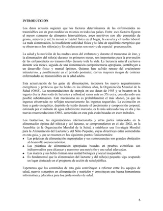 6
INTRODUCCIÓN
Los datos actuales sugieren que los factores determinantes de las enfermedades no
trasmisibles son en gran medida los mismos en todos los países. Entre esos factores figuran
el mayor consumo de alimentos hipercalóricos, poco nutritivos con alto contenido de
grasas, azúcares y sal; la menor actividad física en el hogar, la escuela y el medio laboral.
La mala alimentación, la insuficiente actividad física y la falta de equilibrio energético que
se observan en los niños(as) y los adolescentes son motivo de especial preocupación.
La salud y la nutrición de las madres antes del embarazo y durante el transcurso de éste, y
la alimentación del niño(a) durante los primeros meses, son importantes para la prevención
de las enfermedades no transmisibles durante toda la vida. La lactancia natural exclusiva
durante seis meses, seguida de una alimentación complementaria apropiada, contribuyen a
un desarrollo físico y mental óptimos. Quienes han sufrido retraso del crecimiento
intrauterino, y posiblemente en el período postnatal, corren mayores riesgos de contraer
enfermedades no transmisibles en la edad adulta.
Esta actualización de las guías de alimentación, incorpora los nuevos requerimientos
energéticos y proteicos que ha hecho en los últimos años, la Organización Mundial de la
Salud (OMS). La recomendaciones de energía en uso datan de 1985 y se basaron en la
ingesta diaria observada de lactantes y niños(as) sanos más un 5% extra, considerando una
posible subestimación. Este mecanismo no es probablemente el más idóneo, ya que las
ingestas observadas no reflejan necesariamente las ingestas requeridas. La estimación en
base a gasto energético, depósito de tejido durante el crecimiento y composición corporal,
estimada por el método de agua doblemente marcada, es lo más adecuado hoy en día y las
nuevas recomendaciones OMS, contenidas en esta guía están basadas en estos métodos.
Los Gobiernos, las organizaciones internacionales y otras partes interesadas en la
alimentación óptima del niño(a) y del lactante, se comprometieron en el año 2002, en la
Asamblea de la Organización Mundial de la Salud, a establecer una Estrategia Mundial
para la Alimentación del Lactante y del Niño Pequeño, cuyas directrices están contendidas
en esta guía, y que se resumen en los siguientes puntos fundamentales:
♣ Las prácticas de alimentación inapropiadas y sus consecuencias son grandes obstáculos
al desarrollo socioeconómico.
♣ Las prácticas de alimentación apropiadas basadas en pruebas científicas son
indispensables para alcanzar y mantener una nutrición y una salud adecuadas.
♣ Las madres y sus bebés forman una unidad biológica y social inseparable.
♣ Es fundamental que la alimentación del lactante y del niño(a) pequeño siga ocupando
un lugar destacado en el programa de acción de salud pública.
Esperamos que los contenidos de esta guía contribuyan a reforzar entre los equipos de
salud, nuevos conceptos en alimentación y nutrición y constituyan una buena herramienta
informativa y educativa para los profesionales de salud.
 