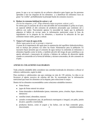 60
grasa, lo que a su vez requiere de un esfuerzo educativo para lograr que las personas
aprendan a leer las etiquetas de los alimentos y a identificar los alimentos ricos en
grasa “no visible”, probablemente la principal fuente de consumo excesivo.
6. Reduce tu consumo habitual de azúcar y sal
(Yo leo las etiquetas ¿y tú? Elige alimentos bajos en grasas, azúcar y sal )
Se estima que el consumo de sal es más del doble del recomendado (5 g/día) en el país,
en especial debido al alto consumo de productos procesados que contienen sal o
aditivos con sodio. Nuevamente aparece la necesidad de lograr que la población
adquiera el hábito de revisar tanto la información nutricional como la lista de
ingredientes en la etiqueta de los alimentos, e incentivar la selección de los que
contienen menos sodio, grasas y azúcar.
7. Toma 6 a 8 vasos de agua al día
(Beber agua quita la sed, te protege y renueva)
A pesar de la importancia del agua para la mantención del equilibrio hidroelectrolítico,
ésta se incluye por primera vez entre las Guías Alimentarias para la población. Es
necesario hacer presente que el consumo de agua incluye la contenida en infusiones o
alimentos líquidos como la leche, y también advertir del riesgo de que contribuya a un
aporte adicional e innecesario de calorías e hidratos de carbono de absorción rápida
cuando es consumida en la forma de bebidas y néctares azucarados, de alto consumo en
el país.
ANEXO 22. COLACIONES SALUDABLES
Toda colación saludable debe considerar una cantidad moderada de alimentos a ofrecer al
niño(a) o adolescente, según la edad.
Para escolares y adolescentes una que contenga no más de 150 calorías. La idea es no
favorecer el aporte excesivo de calorías del día. Se recomienda leer la información
nutricional que traen los alimentos en la etiqueta, para seleccionar lo mejor.
Dentro de los alimentos recomendables como colaciones saludables tenemos:
♣ frutas frescas
♣ jugos de frutas natural sin azúcar
♣ frutas desecadas o deshidratadas (pasas, manzanas, peras, ciruelas, higos, duraznos,
damascos)
♣ semillas (maní, almendras, nueces)
♣ cereales eventualmente pan, de preferencia marraqueta o integral, con palta, jamón
de pavo, quesillo o mermelada.
♣ productos lácteos, como el yogurt y las leches, con un bajo contenido graso,
descremados o semidescremados.
 