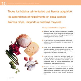 10 E D U C A C I Ó N A L I M E N T A R I O - N U T R I C I O N A L E N E L H O G A R
Todos los hábitos alimentarios que hemos adquirido
los aprendimos principalmente en casa cuando
éramos niños, imitando a nuestros mayores
La responsabilidad de ser padres
1 Debemos tener en cuenta que los niños observan
nuestra forma de comer, los alimentos que compra-
mos, cómo cocinamos... y luego aceptan dichos
hábitos y se acostumbran a ellos.
1 En ese momento, los niños no pueden elegir cómo y
qué comer... somos los padres los responsables de
esa elección.
1 Por lo tanto, la responsabilidad es muy grande y
desafiante, ya que, como vimos anteriormente, si un
niño se alimenta bien desde su infancia, tendrá
seguramente una mejor calidad de vida.
1 Por el contrario, si los niños aprenden que lo nor-
mal, por ejemplo, es consumir una alimentación rica
en grasas, es muy probable que en la edad adulta
aumente el riesgo de contraer enfermedades rela-
cionadas con una mala alimentación.
1 Si somos padres y no nos alimentamos bien, la
mejor decisión que podemos tomar es mejorar
nuestros hábitos alimentarios y así, como en tantas
otras cosas, brindar el mejor ejemplo a nuestros
hijos.
página 102
 