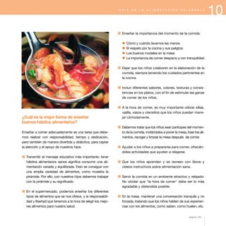 10G U Í A D E L A A L I M E N T A C I Ó N S A L U D A B L E
¿Cuál es la mejor forma de enseñar
buenos hábitos alimentarios?
Enseñar a comer adecuadamente es una tarea que debe-
mos realizar con responsabilidad, tiempo y dedicación,
pero también de manera divertida y didáctica, para captar
la atención y el apoyo de nuestros hijos.
1 Transmitir el mensaje educativo más importante: tener
hábitos alimentarios sanos significa consumir una ali-
mentación variada y equilibrada. Esto se consigue con
una amplia variedad de alimentos, como muestra la
pirámide. Por ello, con nuestros hijos debemos trabajar
con la pirámide y su significado.
1 En el supermercado, podemos enseñar los diferentes
tipos de alimentos que se nos ofrece, y la responsabili-
dad y libertad que tenemos a la hora de elegir los mejo-
res alimentos para nuestra salud.
1 Enseñar la importancia del momento de la comida:
x Cómo y cuándo lavarnos las manos
x El respeto por la cocina y sus peligros
x Los buenos modales en la mesa
x La importancia de comer despacio y con tranquilidad
1 Dejar que los niños colaboren en la elaboración de la
comida, siempre teniendo los cuidados pertinentes en
la cocina.
1 Incluir diferentes sabores, colores, texturas y consis-
tencias en los platos, con el fin de estimular las ganas
de comer de los niños.
1 A la hora de comer, es muy importante utilizar sillas,
vajilla, vasos y utensilios que los niños puedan mane-
jar cómodamente.
1 Debemos tratar que los niños sean partícipes del momen-
to de la comida, invitándolos a poner la mesa, traer los ali-
mentos, recoger y limpiar la mesa después de comer.
1 Ayudar a los niños a prepararse para comer, ofrecién-
doles actividades que ayuden a relajarse.
1 Que los niños aprendan y se recreen con libros y
vídeos instructivos sobre alimentación sana.
1 Servir la comida en un ambiente atractivo y relajado:
No olvidar que "la hora de comer" debe ser lo más
agradable y distendida posible.
1 En la mesa, mantener una conversación tranquila y no
forzada, tratando que los niños hablen de sus experien-
cias con los alimentos, como saben, como huelen, etc.
página 103
 