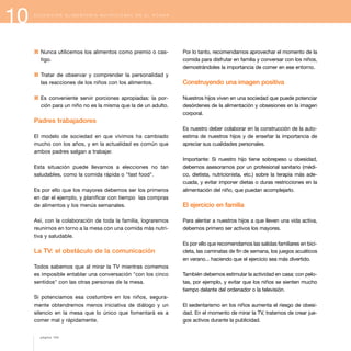 10 E D U C A C I Ó N A L I M E N T A R I O - N U T R I C I O N A L E N E L H O G A R
1 Nunca utilicemos los alimentos como premio o cas-
tigo.
1 Tratar de observar y comprender la personalidad y
las reacciones de los niños con los alimentos.
1 Es conveniente servir porciones apropiadas: la por-
ción para un niño no es la misma que la de un adulto.
Padres trabajadores
El modelo de sociedad en que vivimos ha cambiado
mucho con los años, y en la actualidad es común que
ambos padres salgan a trabajar.
Esta situación puede llevarnos a elecciones no tan
saludables, como la comida rápida o "fast food".
Es por ello que los mayores debemos ser los primeros
en dar el ejemplo, y planificar con tiempo las compras
de alimentos y los menús semanales.
Así, con la colaboración de toda la familia, lograremos
reunirnos en torno a la mesa con una comida más nutri-
tiva y saludable.
La TV: el obstáculo de la comunicación
Todos sabemos que al mirar la TV mientras comemos
es imposible entablar una conversación "con los cinco
sentidos" con las otras personas de la mesa.
Si potenciamos esa costumbre en los niños, segura-
mente obtendremos menos iniciativa de diálogo y un
silencio en la mesa que lo único que fomentará es a
comer mal y rápidamente.
Por lo tanto, recomendamos aprovechar el momento de la
comida para disfrutar en familia y conversar con los niños,
demostrándoles la importancia de comer en ese entorno.
Construyendo una imagen positiva
Nuestros hijos viven en una sociedad que puede potenciar
desórdenes de la alimentación y obsesiones en la imagen
corporal.
Es nuestro deber colaborar en la construcción de la auto-
estima de nuestros hijos y de enseñar la importancia de
apreciar sus cualidades personales.
Importante: Si nuestro hijo tiene sobrepeso u obesidad,
debemos asesorarnos por un profesional sanitario (médi-
co, dietista, nutricionista, etc.) sobre la terapia más ade-
cuada, y evitar imponer dietas o duras restricciones en la
alimentación del niño, que puedan acomplejarlo.
El ejercicio en familia
Para alentar a nuestros hijos a que lleven una vida activa,
debemos primero ser activos los mayores.
Es por ello que recomendamos las salidas familiares en bici-
cleta, las caminatas de fin de semana, los juegos acuáticos
en verano... haciendo que el ejercicio sea más divertido.
También debemos estimular la actividad en casa: con pelo-
tas, por ejemplo, y evitar que los niños se sienten mucho
tiempo delante del ordenador o la televisión.
El sedentarismo en los niños aumenta el riesgo de obesi-
dad. En el momento de mirar la TV, tratemos de crear jue-
gos activos durante la publicidad.
página 104
 