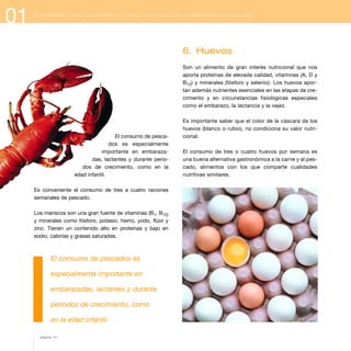 01 R E C O M E N D A C I O N E S A L I M E N T A R I A S : C Ó M O P L A N I F I C A R U N A A L I M E N T A C I Ó N S A L U D A B L E
El consumo de pesca-
dos es especialmente
importante en embaraza-
das, lactantes y durante perio-
dos de crecimiento, como en la
edad infantil.
Es conveniente el consumo de tres a cuatro raciones
semanales de pescado.
Los mariscos son una gran fuente de vitaminas (B1, B12)
y minerales como fósforo, potasio, hierro, yodo, flúor y
zinc. Tienen un contenido alto en proteínas y bajo en
sodio, calorías y grasas saturadas.
El consumo de pescados es
especialmente importante en
embarazadas, lactantes y durante
periodos de crecimiento, como
en la edad infantil.
6. Huevos
Son un alimento de gran interés nutricional que nos
aporta proteínas de elevada calidad, vitaminas (A, D y
B12) y minerales (fósforo y selenio). Los huevos apor-
tan además nutrientes esenciales en las etapas de cre-
cimiento y en circunstancias fisiológicas especiales
como el embarazo, la lactancia y la vejez.
Es importante saber que el color de la cáscara de los
huevos (blanco o rubio), no condiciona su valor nutri-
cional.
El consumo de tres o cuatro huevos por semana es
una buena alternativa gastronómica a la carne y al pes-
cado, alimentos con los que comparte cualidades
nutritivas similares.
página 14
 