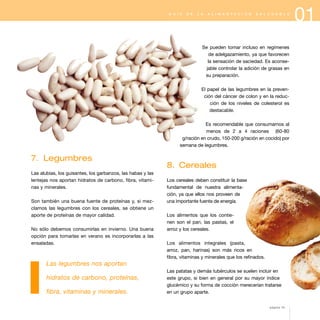 01G U Í A D E L A A L I M E N T A C I Ó N S A L U D A B L E
7. Legumbres
Las alubias, los guisantes, los garbanzos, las habas y las
lentejas nos aportan hidratos de carbono, fibra, vitami-
nas y minerales.
Son también una buena fuente de proteínas y, si mez-
clamos las legumbres con los cereales, se obtiene un
aporte de proteínas de mayor calidad.
No sólo debemos consumirlas en invierno. Una buena
opción para tomarlas en verano es incorporarlas a las
ensaladas.
Las legumbres nos aportan
hidratos de carbono, proteínas,
fibra, vitaminas y minerales.
Se pueden tomar incluso en regímenes
de adelgazamiento, ya que favorecen
la sensación de saciedad. Es aconse-
jable controlar la adición de grasas en
su preparación.
El papel de las legumbres en la preven-
ción del cáncer de colon y en la reduc-
ción de los niveles de colesterol es
destacable.
Es recomendable que consumamos al
menos de 2 a 4 raciones (60-80
g/ración en crudo, 150-200 g/ración en cocido) por
semana de legumbres.
8. Cereales
Los cereales deben constituir la base
fundamental de nuestra alimenta-
ción, ya que ellos nos proveen de
una importante fuente de energía.
Los alimentos que los contie-
nen son el pan, las pastas, el
arroz y los cereales.
Los alimentos integrales (pasta,
arroz, pan, harinas) son más ricos en
fibra, vitaminas y minerales que los refinados.
Las patatas y demás tubérculos se suelen incluir en
este grupo, si bien en general por su mayor índice
glucémico y su forma de cocción merecerían tratarse
en un grupo aparte.
página 15
 