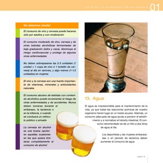 13. Agua
El agua es imprescindible para el mantenimiento de la
vida, ya que todas las reacciones químicas de nuestro
organismo tienen lugar en un medio acuoso. Además, un
consumo adecuado de agua ayuda a prevenir el estreñi-
miento y a normalizar el tránsito intestinal. El con-
sumo recomendado es de un litro a dos litros
de agua al día.
Los deportistas y las mujeres embaraza-
das o en periodo de lactancia deben
aumentar el consumo de agua.
01G U Í A D E L A A L I M E N T A C I Ó N S A L U D A B L E
No debemos olvidar:
El consumo de vino y cerveza puede hacerse
sólo por adultos y con moderación
El consumo moderado de vino, cerveza y de
otras bebidas alcohólicas fermentadas de
baja graduación (sidra y cava), disminuye el
riesgo cardiovascular y protege de algunas
otras enfermedades
No deben sobrepasarse las 2-3 unidades (1
unidad = 1 copa de vino ó 1 botellín de cer-
veza) al día en varones, y algo menos (1-1,5
unidades) en mujeres
El vino y la cerveza son una fuente importan-
te de vitaminas, minerales y antioxidantes
naturales
El consumo abusivo de bebidas con conteni-
do alcohólico puede incrementar el riesgo de
otras enfermedades y de accidentes. Nunca
deben tomarse durante el
embarazo, la lactancia o
en la infancia, o cuando
se conduzca un vehícu-
lo público o privado
La cerveza sin alcohol
es una buena opción
en aquellas ocasiones
en las que quiera limi-
tarse completamente el
consumo de alcohol
página 19
 