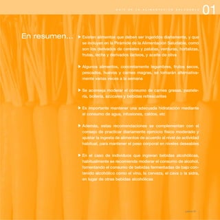 01G U Í A D E L A A L I M E N T A C I Ó N S A L U D A B L E
En resumen... Existen alimentos que deben ser ingeridos diariamente, y que
se incluyen en la Pirámide de la Alimentación Saludable, como
son los derivados de cereales y patatas, verduras, hortalizas,
frutas, leche y derivados lácteos, y aceite de oliva
Algunos alimentos, concretamente legumbres, frutos secos,
pescados, huevos y carnes magras, se tomarán alternativa-
mente varias veces a la semana
Se aconseja moderar el consumo de carnes grasas, pastele-
ría, bollería, azúcares y bebidas refrescantes
Es importante mantener una adecuada hidratación mediante
el consumo de agua, infusiones, caldos, etc
Además, estas recomendaciones se complementan con el
consejo de practicar diariamente ejercicio físico moderado y
ajustar la ingesta de alimentos de acuerdo al nivel de actividad
habitual, para mantener el peso corporal en niveles deseables
En el caso de individuos que ingieran bebidas alcohólicas,
habitualmente se recomienda moderar el consumo de alcohol,
fomentando el consumo de bebidas fermentadas de bajo con-
tenido alcohólico como el vino, la cerveza, el cava o la sidra,
en lugar de otras bebidas alcohólicas
página 23
 