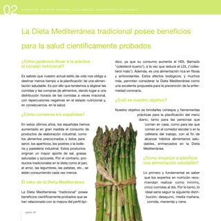 02 D I S E Ñ O D E U N M E N Ú S E M A N A L E Q U I L I B R A D O , S U G E R E N T E Y S A L U D A B L E
¿Cómo podemos llevar a la práctica
el consejo nutricional?
Es sabido que nuestro actual estilo de vida nos obliga a
destinar menos tiempo a la planificación de una alimen-
tación saludable. Es por ello que tendemos a aligerar las
comidas y las compras de alimentos, dando lugar a una
distribución horaria de las comidas a veces irracional,
con repercusiones negativas en el estado nutricional y,
en consecuencia, en la salud.
¿Cómo comemos los españoles?
En estos últimos años, los españoles hemos
aumentado en gran medida el consumo de
productos de elaboración industrial, como
los alimentos precocinados o listos para
servir, los aperitivos, los postres o la bolle-
ría y pastelería industrial. Estos productos
originan un mayor aporte de sal, grasas
saturadas y azúcares. Por el contrario, pro-
ductos tradicionales en la dieta como el pan,
el arroz, las legumbres, las patatas, etc., se
están consumiendo cada vez menos.
El valor de la Dieta Mediterránea
La Dieta Mediterránea "tradicional" posee
beneficios científicamente probados que se
han relacionado con la mejora del perfil lipí-
dico, ya que su consumo aumenta el HDL (llamado
"colesterol bueno"), a la vez que reduce el LDL ("coles-
terol malo"). Además, es una alimentación rica en fibras
y antioxidantes. Estos efectos biológicos, y muchos
más, permiten considerar la Dieta Mediterránea como
una excelente propuesta para la prevención de la enfer-
medad coronaria.
¿Cuál es nuestro objetivo?
Nuestro objetivo es brindarles consejos y herramientas
prácticas para la planificación del menú
diario, tanto para las personas que
comen en casa, como para las que
comen en el comedor escolar o en la
cafetería del trabajo, con el fin de
alcanzar hábitos alimentarios salu-
dables, enmarcados en la Dieta
Mediterránea.
¿Cómo empezar a planificar
una alimentación saludable?
Lo primero y fundamental es saber
que los expertos en nutrición reco-
miendan realizar como mínimo,
cinco comidas al día. Por lo tanto, lo
ideal sería seguir la siguiente distri-
bución: desayuno, media mañana,
comida, merienda y cena.
La Dieta Mediterránea tradicional posee beneficios
para la salud científicamente probados
página 26
 