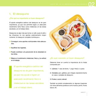 02G U Í A D E L A A L I M E N T A C I Ó N S A L U D A B L E
1. El desayuno
¿Por qué es importante un buen desayuno?
El aporte energético-calórico del desayuno es de gran
importancia, ya que nos permitirá lograr un adecuado
rendimiento tanto físico como intelectual, en las tareas
escolares y en el trabajo diario.
Desayunar es algo más que tomar un café, pues el café o
las infusiones no nos aportan prácticamente ningún
nutriente. Un desayuno completo contribuye a:
1 Conseguir unos aportes nutricionales más adecua-
dos.
1 Equilibrar las ingestas.
1 Puede contribuir a la prevención de la obesidad en
los niños.
1 Mejora el rendimiento intelectual, físico y la actitud
en el trabajo.
El aporte energético-calórico del
desayuno es de gran importancia,
ya que nos ayuda a lograr un
adecuado rendimiento físico e
intelectual en las tareas escolares
y en el trabajo diario.
¿En qué consiste un buen desayuno?
Debemos tener en cuenta la importancia de la triada
compuesta por:
1. Lácteos: 1 vaso de leche, 1 yogur fresco o queso.
2. Cereales: pan, galletas, pan integral, repostería hecha
en casa o cereales de desayuno.
3. Frutas o zumo natural
También se podría complementar en algunas ocasiones
con otros alimentos proteicos como huevos, jamón, frutos
secos, etc.
página 27
 