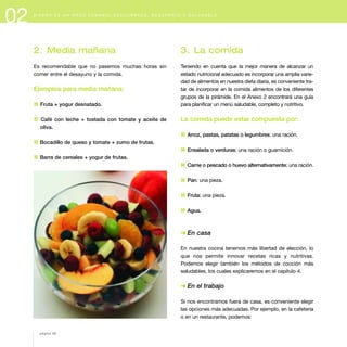 02 D I S E Ñ O D E U N M E N Ú S E M A N A L E Q U I L I B R A D O , S U G E R E N T E Y S A L U D A B L E
2. Media mañana
Es recomendable que no pasemos muchas horas sin
comer entre el desayuno y la comida.
Ejemplos para media mañana:
1 Fruta + yogur desnatado.
1 Café con leche + tostada con tomate y aceite de
oliva.
1 Bocadillo de queso y tomate + zumo de frutas.
1 Barra de cereales + yogur de frutas.
3. La comida
Teniendo en cuenta que la mejor manera de alcanzar un
estado nutricional adecuado es incorporar una amplia varie-
dad de alimentos en nuestra dieta diaria, es conveniente tra-
tar de incorporar en la comida alimentos de los diferentes
grupos de la pirámide. En el Anexo 2 encontrará una guía
para planificar un menú saludable, completo y nutritivo.
La comida puede estar compuesta por:
1 Arroz, pastas, patatas o legumbres: una ración.
1 Ensalada o verduras: una ración o guarnición.
1 Carne o pescado o huevo alternativamente: una ración.
1 Pan: una pieza.
1 Fruta: una pieza.
1 Agua.
§ En casa
En nuestra cocina tenemos más libertad de elección, lo
que nos permite innovar recetas ricas y nutritivas.
Podemos elegir también los métodos de cocción más
saludables, los cuales explicaremos en el capítulo 4.
§ En el trabajo
Si nos encontramos fuera de casa, es conveniente elegir
las opciones más adecuadas. Por ejemplo, en la cafetería
o en un restaurante, podemos:
página 28
 