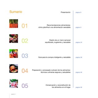 01
02
03
04
05
Presentación
Recomendaciones alimentarias:
cómo planificar una alimentación saludable
Diseño de un menú semanal
equilibrado, sugerente y saludable
Guía para la compra inteligente y saludable
Preparación y procesado culinario de los alimentos:
técnicas culinarias seguras y saludables
Conservación y reconstitución de
los alimentos en el hogar
página 6
página 8
página 24
página 36
página 46
página 56
Sumario
página 4
 
