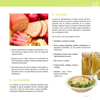 02G U Í A D E L A A L I M E N T A C I Ó N S A L U D A B L E
5. La cena
La cena es, generalmente, la última comida del día y
debemos procurar consumir aquellos alimentos de la
pirámide que no hemos consumido en la comida.
También debemos tratar de consumir alimentos fáciles
de digerir, como verduras cocidas, sopas, pescados o
lácteos, para tener un sueño reparador no perturbado
por una digestión difícil.
Por lo tanto, en la cena podemos incluir:
1 Ensalada o verduras cocidas.
1 Arroz y pastas integrales, patatas o legumbres: en
pequeñas cantidades, ya que pueden producirnos
flatulencias.
1 Pescados, huevos, aves o peque-
ñas porciones de carne.
1 Pan: blanco o integral.
1 Frutas enteras, ralladas, crudas o
cocidas.
1 Lácteos: yogur fresco,
leches fermentadas,
natillas, etc.
1 Utilizar procedimientos variados de preparación: coci-
dos, hervidos, al vapor, al horno, fritos, sin abusar de
ninguno de ellos.
1 Procurar que los niños consuman los alimentos de
forma tranquila y pausada, y que las comidas posean la
temperatura adecuada.
1 Recordemos que los niños no deben comer deprisa, y
que la hora de la comida debe ser un momento de
encuentro social y de aprendizaje de buenos hábitos
alimentarios.
4. La merienda
La merienda nos brinda los nutrientes necesarios para
completar el aporte energético del día. Podemos elegir
una fruta o zumo de frutas, leche o yogur, bocadillo...
reservando la bollería para alguna vez por semana.
página 31
 