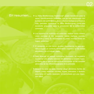 En resumen... La Dieta Mediterránea "tradicional" posee beneficios para la
salud, científicamente probados, que se han relacionado con
la mejora del perfil lipídico. Estos efectos biológicos y muchos
más, permiten considerar la Dieta Mediterránea como una
excelente propuesta para la prevención de la enfermedad
coronaria
Los expertos en nutrición recomiendan realizar como mínimo
cinco comidas al día: desayuno, media mañana, comida,
merienda y cena. Es aconsejable no pasar muchas horas sin
ingerir alimentos
El desayuno es una ración de gran importancia, ya que ayu-
dará a lograr un correcto rendimiento cognitivo en las tareas
escolares y en el trabajo diario
Para alcanzar un estado nutricional adecuado, es necesario
incorporar una amplia variedad de alimentos a nuestra inges-
ta diaria, por lo que es conveniente incorporar en las comidas
alimentos de los diferentes grupos de la pirámide
Durante la cena se debe intentar elegir alimentos fáciles de
digerir, como verduras cocidas, sopas, pescados o lácteos,
para tener un sueño reparador no perturbado por una diges-
tión difícil
02G U Í A D E L A A L I M E N T A C I Ó N S A L U D A B L E
página 35
 