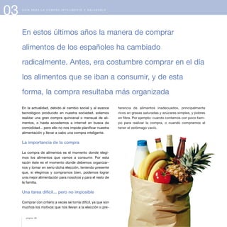 ferencia de alimentos inadecuados, principalmente
ricos en grasas saturadas y azúcares simples, y pobres
en fibra. Por ejemplo: cuando contamos con poco tiem-
po para realizar la compra, o cuando compramos al
tener el estómago vacío.
03 G U Í A P A R A L A C O M P R A I N T E L I G E N T E Y S A L U D A B L E
En la actualidad, debido al cambio social y al avance
tecnológico producido en nuestra sociedad, solemos
realizar una gran compra quincenal o mensual de ali-
mentos, o hasta accedemos a internet en busca de
comodidad... pero ello no nos impide planificar nuestra
alimentación y llevar a cabo una compra inteligente.
La importancia de la compra
La compra de alimentos es el momento donde elegi-
mos los alimentos que vamos a consumir. Por esta
razón éste es el momento donde debemos organizar-
nos y tomar en serio dicha elección, teniendo presente
que, si elegimos y compramos bien, podemos lograr
una mejor alimentación para nosotros y para el resto de
la familia.
Una tarea difícil... pero no imposible
Comprar con criterio a veces se torna difícil, ya que son
muchos los motivos que nos llevan a la elección o pre-
En estos últimos años la manera de comprar
alimentos de los españoles ha cambiado
radicalmente. Antes, era costumbre comprar en el día
los alimentos que se iban a consumir, y de esta
forma, la compra resultaba más organizada
página 38
 