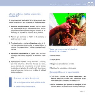 03G U Í A D E L A A L I M E N T A C I Ó N S A L U D A B L E
¿Cómo podemos realizar una compra
inteligente?
El primer paso es la planificación de los alimentos que que-
remos comprar. Para ello, sugerimos los siguientes pasos:
1 Planificar anticipadamente el menú (diario o sema-
nal, dependiendo de qué manera realicemos la com-
pra), tratando de incorporar una gran variedad de ali-
mentos y de respetar las raciones de la pirámide.
2 Pensar qué comidas se harán en la semana, y
quién comerá en casa.
3 Prestar atención a ofertas o listas de precios de ali-
mentos que podemos encontrar en los periódicos o
revistas. Compare precios y calidad, no elija sólo por
marcas.
4 Repasar la despensa de su cocina, para no com-
prar algo que todavía tengamos en suficiente canti-
dad.
5 Confeccionar una lista con los alimentos a comprar,
con tres columnas: alimentos frescos (ej: leche,
queso, carnes), no perecederos (ej: arroz, azúcar,
cereales) y congelados; de esta forma le daremos un
orden a la compra, y evitaremos pérdidas de calidad
de los productos.
A la hora de hacer la compra,
debemos planificar anticipadamente
el menú diario o semanal.
Tenga en cuenta que, al planificar
el menú y la compra...
1 Ahorra tiempo.
1 Ahorra dinero.
1 Logra más variedad en sus comidas.
1 Satisface las necesidades nutricionales.
Consejos útiles... en el supermercado
1 Trate de ir a comprar con tiempo, descansado y sin
hambre, así podrá comparar mejor los precios, la cali-
dad de los productos y elegir la mejor opción.
1 Lea la información que aparece en la etiqueta de los
envases. Esto le ayudará a hacer una mejor selección.
página 39
 