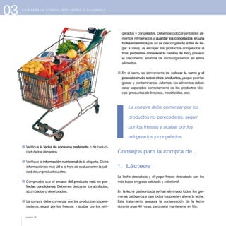 1 Verifique la fecha de consumo preferente o de caduci-
dad de los alimentos.
1 Verifique la información nutricional de la etiqueta. Dicha
información es muy útil a la hora de evaluar entre la cali-
dad de un producto u otro.
1 Compruebe que el envase del producto está en per-
fectas condiciones. Debemos descartar los abollados,
abombados o deteriorados.
1 La compra debe comenzar por los productos no pere-
cederos, seguir por los frescos, y acabar por los refri-
gerados y congelados. Debemos colocar juntos los ali-
mentos refrigerados y guardar los congelados en una
bolsa isotérmica (así no se descongelarán antes de lle-
gar a casa). Al escoger los productos congelados al
final, podremos conservar la cadena de frío y prevenir
el crecimiento anormal de microorganismos en estos
alimentos.
1 En el carro, es conveniente no colocar la carne y el
pescado crudo sobre otros productos, ya que podrían
gotear y contaminarlos. Además, los alimentos deben
estar separados correctamente de los productos tóxi-
cos (productos de limpieza, insecticidas, etc).
La compra debe comenzar por los
productos no perecederos, seguir
por los frescos y acabar por los
refrigerados y congelados.
Consejos para la compra de...
1. Lácteos
La leche desnatada y el yogur fresco desnatado son los
más bajos en grasa saturada y colesterol.
En la leche pasteurizada se han eliminado todos los gér-
menes patógenos y casi todos los pueden alterar la leche.
Este tratamiento asegura la conservación de la leche
durante unas 48 horas, pero debe mantenerse en frío.
03 G U Í A P A R A L A C O M P R A I N T E L I G E N T E Y S A L U D A B L E
página 40
 