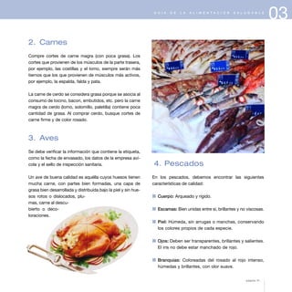 03G U Í A D E L A A L I M E N T A C I Ó N S A L U D A B L E
2. Carnes
Compre cortes de carne magra (con poca grasa). Los
cortes que provienen de los músculos de la parte trasera,
por ejemplo, las costillas y el lomo, siempre serán más
tiernos que los que provienen de músculos más activos,
por ejemplo, la espalda, falda y pata.
La carne de cerdo se considera grasa porque se asocia al
consumo de tocino, bacon, embutidos, etc. pero la carne
magra de cerdo (lomo, solomillo, paletilla) contiene poca
cantidad de grasa. Al comprar cerdo, busque cortes de
carne firme y de color rosado.
3. Aves
Se debe verificar la información que contiene la etiqueta,
como la fecha de envasado, los datos de la empresa aví-
cola y el sello de inspección sanitaria.
Un ave de buena calidad es aquélla cuyos huesos tienen
mucha carne, con partes bien formadas, una capa de
grasa bien desarrollada y distribuida bajo la piel y sin hue-
sos rotos o dislocados, plu-
mas, carne al descu-
bierto o deco-
loraciones.
4. Pescados
En los pescados, debemos encontrar las siguientes
características de calidad:
1 Cuerpo: Arqueado y rígido.
1 Escamas: Bien unidas entre sí, brillantes y no viscosas.
1 Piel: Húmeda, sin arrugas o manchas, conservando
los colores propios de cada especie.
1 Ojos: Deben ser transparentes, brillantes y salientes.
El iris no debe estar manchado de rojo.
1 Branquias: Coloreadas del rosado al rojo intenso,
húmedas y brillantes, con olor suave.
página 41
 
