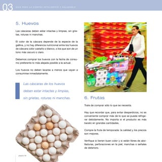 03 G U Í A P A R A L A C O M P R A I N T E L I G E N T E Y S A L U D A B L E
5. Huevos
Las cáscaras deben estar intactas y limpias, sin grie-
tas, roturas ni manchas.
El color de la cáscara depende de la especie de la
gallina, y no hay diferencia nutricional entre los huevos
de cáscara color castaño o blanco, o los que son de un
tono más oscuro o claro.
Debemos comprar los huevos con la fecha de consu-
mo preferente lo más alejada posible a la actual.
Los huevos no deben lavarse a menos que vayan a
consumirse inmediatamente.
Las cáscaras de los huevos
deben estar intactas y limpias,
sin grietas, roturas ni manchas. 6. Frutas
Trate de comprar sólo lo que se necesita.
Hay que recordar que, para evitar desperdicios, no es
conveniente comprar más de lo que se pueda refrige-
rar debidamente. No importa si el producto es más
barato en grandes cantidades.
Compre la fruta de temporada: la calidad y los precios
son mejores.
Verifique si tienen buen color y si están libres de abo-
lladuras, perforaciones en la piel, manchas o señales
de deterioro.
página 42
 