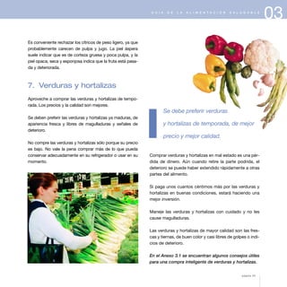 03G U Í A D E L A A L I M E N T A C I Ó N S A L U D A B L E
Es conveniente rechazar los cítricos de peso ligero, ya que
probablemente carecen de pulpa y jugo. La piel áspera
suele indicar que es de corteza gruesa y poca pulpa, y la
piel opaca, seca y esponjosa indica que la fruta está pasa-
da y deteriorada.
7. Verduras y hortalizas
Aproveche a comprar las verduras y hortalizas de tempo-
rada. Los precios y la calidad son mejores.
Se deben preferir las verduras y hortalizas ya maduras, de
apariencia fresca y libres de magulladuras y señales de
deterioro.
No compre las verduras y hortalizas sólo porque su precio
es bajo. No vale la pena comprar más de lo que pueda
conservar adecuadamente en su refrigerador o usar en su
momento.
Se debe preferir verduras
y hortalizas de temporada, de mejor
precio y mejor calidad.
Comprar verduras y hortalizas en mal estado es una pér-
dida de dinero. Aún cuando retire la parte podrida, el
deterioro se puede haber extendido rápidamente a otras
partes del alimento.
Si paga unos cuantos céntimos más por las verduras y
hortalizas en buenas condiciones, estará haciendo una
mejor inversión.
Maneje las verduras y hortalizas con cuidado y no les
cause magulladuras.
Las verduras y hortalizas de mayor calidad son las fres-
cas y tiernas, de buen color y casi libres de golpes o indi-
cios de deterioro.
En el Anexo 3.1 se encuentran algunos consejos útiles
para una compra inteligente de verduras y hortalizas.
página 43
 