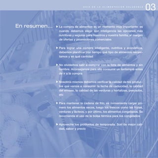 03G U Í A D E L A A L I M E N T A C I Ó N S A L U D A B L E
En resumen... La compra de alimentos es un momento muy importante: es
cuando debemos elegir con inteligencia las opciones más
nutritivas y seguras para nosotros y nuestra familia, al margen
de ofertas y promociones comerciales
Para lograr una compra inteligente, nutritiva y económica,
debemos planificar con tiempo qué tipo de alimentos necesi-
tamos y en qué cantidad
No olvidemos salir a comprar con la lista de alimentos y sin
hambre. Aconsejamos para ello consumir un tentempié antes
de ir a la compra
Nosotros mismos debemos verificar la calidad de los produc-
tos que vamos a consumir: la fecha de caducidad, la calidad
del envase, la calidad de las verduras y hortalizas, pescados,
etc
Para mantener la cadena de frío, es conveniente cargar pri-
mero los alimentos secos, luego los frescos como las frutas,
verduras y lácteos, y por último, los alimentos congelados. Se
recomienda el uso de la bolsa térmica para los congelados
Aproveche los productos de temporada. Son de mejor cali-
dad, sabor y precio
página 45
 