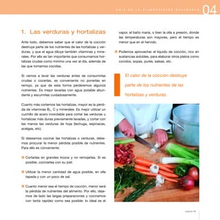 04G U Í A D E L A A L I M E N T A C I Ó N S A L U D A B L E
1. Las verduras y hortalizas
Ante todo, debemos saber que el calor de la cocción
destruye parte de los nutrientes de las hortalizas y ver-
duras, y que el agua diluye también vitaminas y mine-
rales. Por ello es tan importante que consumamos hor-
talizas crudas como mínimo una vez al día, además de
las que tomamos cocidas.
Si vamos a lavar las verduras antes de consumirlas
crudas o cocerlas, es conveniente no ponerlas en
remojo, ya que de esta forma perderemos algunos
nutrientes. Es mejor lavarlas con agua potable abun-
dante y escurrirlas cuidadosamente.
Cuanto más cortemos las hortalizas, mayor es la pérdi-
da de vitaminas B1, C y minerales. Es mejor utilizar un
cuchillo de acero inoxidable para cortar las verduras u
hortalizas más duras previamente lavadas, y cortar con
las manos las verduras de hoja (lechuga, espinacas,
acelgas, etc).
Si deseamos cocinar las hortalizas o verduras, debe-
mos procurar la menor pérdida posible de nutrientes.
Para ello es conveniente:
1 Cortarlas en grandes trozos y no remojarlas. Si es
posible, cocinarlas con su piel.
1 Utilizar la menor cantidad de agua posible, en olla
tapada y con un poco de sal.
1 Cuanto menor sea el tiempo de cocción, menor será
la pérdida de nutrientes del alimento. Por ello, deje-
mos de lado las largas preparaciones y cocinemos
con tanta rapidez como sea posible: lo ideal es el
vapor, el baño maría, o bien la olla a presión, donde
las temperaturas son mayores, pero el tiempo es
menor que en el hervido.
1 Podemos aprovechar el líquido de cocción, rico en
sustancias solubles, para elaborar otros platos como
cocidos, sopas, purés, salsas, etc.
El calor de la cocción destruye
parte de los nutrientes de las
hortalizas y verduras.
página 49
 