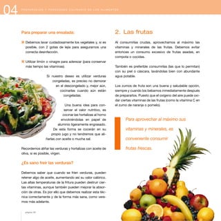 04 P R E P A R A C I Ó N Y P R O C E S A D O C U L I N A R I O D E L O S A L I M E N T O S
Para preparar una ensalada:
1 Debemos lavar cuidadosamente los vegetales y, si es
posible, con 2 gotas de lejía para asegurarnos una
correcta desinfección.
1 Utilizar limón o vinagre para aderezar (para conservar
más tiempo las vitaminas).
Si nuestro deseo es utilizar verduras
congeladas, es preciso no demorar
en el descongelado y, mejor aún,
cocinarlas cuando aún están
congeladas.
Una buena idea para con-
servar el valor nutritivo, es
cocinar las hortalizas al horno
envolviéndolas en papel de
aluminio ligeramente engrasado.
De esta forma se cocerán en su
propio jugo y no tendremos que ali-
ñarlas con aceite o mucha sal.
Recordemos aliñar las verduras y hortalizas con aceite de
oliva, si es posible, virgen.
¿Es sano freír las verduras?
Debemos saber que cuando se fríen verduras, pueden
retener algo de aceite, aumentando así su valor calórico.
Las altas temperaturas de la fritura pueden destruir cier-
tas vitaminas, aunque también pueden mejorar la absor-
ción de otras. Es por ello que debemos realizar esta téc-
nica correctamente y de la forma más sana, como vere-
mos más adelante.
2. Las frutas
Al consumirlas crudas, aprovechamos al máximo las
vitaminas y minerales de las frutas. Debemos evitar
entonces un consumo excesivo de frutas asadas, en
compota o cocidas.
También es preferible consumirlas (las que lo permitan)
con su piel o cáscara, lavándolas bien con abundante
agua potable.
Los zumos de fruta son una buena y saludable opción,
siempre y cuando los bebamos inmediatamente después
de prepararlos. Puesto que el oxígeno del aire puede oxi-
dar ciertas vitaminas de las frutas (como la vitamina C en
el zumo de naranja o pomelo).
Para aprovechar al máximo sus
vitaminas y minerales, es
conveniente consumir
frutas frescas.
página 50
 