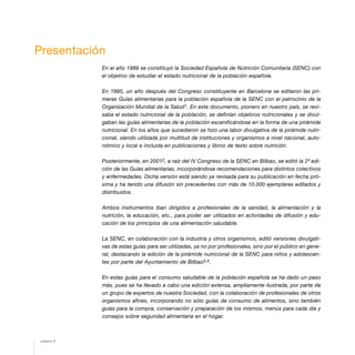 Presentación
En el año 1989 se constituyó la Sociedad Española de Nutrición Comunitaria (SENC) con
el objetivo de estudiar el estado nutricional de la población española.
En 1995, un año después del Congreso constituyente en Barcelona se editaron las pri-
meras Guías alimentarias para la población española de la SENC con el patrocinio de la
Organización Mundial de la Salud1. En este documento, pionero en nuestro país, se revi-
saba el estado nutricional de la población, se definían objetivos nutricionales y se divul-
gaban las guías alimentarias de la población escenificándose en la forma de una pirámide
nutricional. En los años que sucedieron se hizo una labor divulgativa de la pirámide nutri-
cional, siendo utilizada por multitud de instituciones y organismos a nivel nacional, auto-
nómico y local e incluida en publicaciones y libros de texto sobre nutrición.
Posteriormente, en 20012, a raíz del IV Congreso de la SENC en Bilbao, se editó la 2ª edi-
ción de las Guías alimentarias, incorporándose recomendaciones para distintos colectivos
y enfermedades. Dicha versión está siendo ya revisada para su publicación en fecha pró-
xima y ha tenido una difusión sin precedentes con más de 10.000 ejemplares editados y
distribuidos.
Ambos instrumentos iban dirigidos a profesionales de la sanidad, la alimentación y la
nutrición, la educación, etc., para poder ser utilizados en actividades de difusión y edu-
cación de los principios de una alimentación saludable.
La SENC, en colaboración con la industria y otros organismos, editó versiones divulgati-
vas de estas guías para ser utilizadas, ya no por profesionales, sino por el público en gene-
ral, destacando la edición de la pirámide nutricional de la SENC para niños y adolescen-
tes por parte del Ayuntamiento de Bilbao3,4.
En estas guías para el consumo saludable de la población española se ha dado un paso
más, pues se ha llevado a cabo una edición extensa, ampliamente ilustrada, por parte de
un grupo de expertos de nuestra Sociedad, con la colaboración de profesionales de otros
organismos afines, incorporando no sólo guías de consumo de alimentos, sino también
guías para la compra, conservación y preparación de los mismos, menús para cada día y
consejos sobre seguridad alimentaria en el hogar.
página 6
 