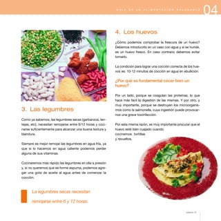 04G U Í A D E L A A L I M E N T A C I Ó N S A L U D A B L E
3. Las legumbres
Como ya sabemos, las legumbres secas (garbanzos, len-
tejas, etc), necesitan remojarse entre 6/12 horas y coci-
narse suficientemente para alcanzar una buena textura y
blandura.
Siempre es mejor remojar las legumbres en agua fría, ya
que si lo hacemos en agua caliente podemos perder
alguna de sus vitaminas.
Cocinaremos más rápido las legumbres en olla a presión
y, si no queremos que se forme espuma, podemos agre-
gar una gota de aceite al agua antes de comenzar la
cocción.
La legumbres secas necesitan
remojarse entre 6 y 12 horas.
4. Los huevos
¿Cómo podemos comprobar la frescura de un huevo?
Debemos introducirlo en un vaso con agua y si se hunde,
es un huevo fresco. En caso contrario debemos evitar
tomarlo.
La condición para lograr una cocción correcta de los hue-
vos es: 10-12 minutos de cocción en agua en ebullición.
¿Por qué es fundamental cocer bien un
huevo?
Por un lado, porque se coagulan las proteínas, lo que
hace más fácil la digestión de las mismas. Y por otro, y
muy importante, porque se destruyen los microorganis-
mos como la salmonella, cuya ingestión puede provocar-
nos una grave toxiinfección.
Por esta misma razón, es muy importante procurar que el
huevo esté bien cuajado cuando
cocinemos tortillas
y revueltos.
página 51
 