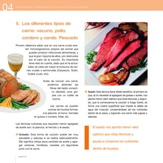 04 P R E P A R A C I Ó N Y P R O C E S A D O C U L I N A R I O D E L O S A L I M E N T O S
5. Los diferentes tipos de
carne: vacuno, pollo,
cordero y cerdo. Pescado
Primero debemos saber que en una carne cruda exis-
ten microorganismos propios del animal que
pueden producir infecciones alimentarias, y
que la gran mayoría de ellos, son destruidos
por el calor de la cocción. Es importante
tener esto en cuenta, dado que en la actua-
lidad, es cada vez mayor el consumo de car-
nes crudas o semicrudas (Carpaccio, Sushi,
Kubbe crudo, etc).
Antes de cocinar una carne,
podemos ablandar las
fibras del tejido conecti-
vo dándole unos gol-
pes con un rodillo de
cocina.
Las carnes se pueden
cocinar de muchas formas:
a la plancha, al horno, hervidas
en guisos o cocidos, fritas, etc.
Las técnicas culinarias que requieren menor agregado
de aceite son: la plancha, el hervido y el asado.
1 Guisado: Esta forma de cocción puede ser muy
saludable y sabrosa si se realiza adecuadamente.
Ello significa utilizar poca cantidad de aceite y agre-
gar verduras, hortalizas, cereales y/o legumbres
junto con la carne.
1 Asado: Esta técnica tiene doble beneficio: el primero es
que, al no necesitar el agregado de grasas o aceite, nos
aporta menor valor calórico que otras técnicas; y segun-
do, que si comenzamos la cocción a fuego fuerte, se
forma una costra superficial que impide la salida de
agua del músculo, conservándose así los nutrientes
dentro de la pieza, y logrando una carne más jugosa y
sabrosa.
El asado nos aporta menor valor
calórico que otras técnicas y
ayuda a conservar los nutrientes
dentro de la pieza.
página 52
 