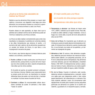 04 P R E P A R A C I Ó N Y P R O C E S A D O C U L I N A R I O D E L O S A L I M E N T O S
¿Cuál es la forma más saludable de
realizar las frituras?
Debido a que los alimentos fritos poseen un mayor valor
calórico y provocan una digestión más larga que otros
alimentos, es conveniente moderar su consumo y apren-
der la forma correcta de llevar a cabo una fritura.
Nuestro deseo en este apartado, es dejar claro que la
pérdida de la calidad nutritiva de los alimentos puede ser
mínima si realizamos una fritura correcta.
La fritura se debe realizar correctamente para evitar dos
resultados no deseados: la pérdida de nutrientes debida
a las altas temperaturas que alcanza el aceite, y el
aumento del valor calórico de los alimentos causado por
un exceso de tiempo de fritura, lo que lleva a una
impregnación excesiva de grasa.
Por lo tanto, aquí damos algunos consejos básicos para
realizar una correcta y sana fritura:
1 Aceite a utilizar: el mejor aceite para una fritura es el
aceite de oliva, porque tiene un punto de humo mayor
que los otros aceites (es decir, soporta temperaturas
más altas que los otros aceites).
Si el aceite se quema, se pueden producir compues-
tos irritantes o tóxicos. Debido a que cada aceite tiene
su propio punto de humo, es importante no mezclar
diferentes tipos de aceite a la hora de freír, y también
no reutilizar muchas veces el aceite de fritura.
1 Cantidad a utilizar: Es recomendable utilizar abun-
dante cantidad de aceite. El alimento a freír debe
“nadar en aceite”
El mejor aceite para una fritura
es el aceite de oliva porque soporta
temperaturas más altas que otros.
1 Temperatura a alcanzar: Las frituras se hacen entre
175º y 200ºC, evitando que el aceite humee. Para ello,
el aceite se debe calentar a fuego moderado, nunca a
fuego vivo. Como dato, el punto de humo del aceite de
oliva es de 210ºC.
1 Inicio de la fritura: Es importante que el alimento se
introduzca cuando el aceite alcance la temperatura indi-
cada. Si introducimos el alimento cuando el aceite está
frío, no se formará una costra en la superficie, y el ali-
mento se impregnará de grasa.
1 Alimentos a freír: Si vamos a freír alimentos congela-
dos, debemos procurar introducir los mismos en abun-
dante aceite caliente y en pequeñas porciones, con el
fin de no descender tanto la temperatura. Hay alimentos
como las verduras, que son más delicados y necesitan
freírse a 160-165ºC. Si rebozamos las carnes o pesca-
dos con harina o huevo, obtenemos una costra superfi-
cial que impedirá la salida de agua y sales minerales.
1 Fin de la fritura: Cuando el alimento esté cocido,
debemos retirarlo cuidadosamente y colocarlo sobre
una rejilla para que desprenda aceite o bien sobre
papel absorbente. Así obtendremos un alimento frito
más crujiente, sabroso y sano. Es conveniente colar
rápidamente el aceite para impedir que las pequeñas
partículas de alimentos se queden en el aceite aún
caliente, y guardarlo en un recipiente opaco y cerrado.
página 54
 