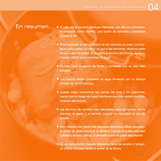 04G U Í A D E L A A L I M E N T A C I Ó N S A L U D A B L E
En resumen... El calor de la cocción destruye vitaminas, por ello es convenien-
te consumir como mínimo, una ración de verduras y hortalizas
crudas al día
Para mantener el valor nutritivo de las verduras es mejor cocinar-
las al baño maría o al vapor, ya que si las hervimos, diluimos parte
de sus sales minerales. Si se utiliza la técnica del hervido, se reco-
mienda utilizar poca cantidad de agua
Es más sano consumir las frutas y hortalizas con su piel, bien
lavadas
Los huevos deben cocinarse en agua hirviendo por un tiempo
mínimo de 10-12 minutos
Cuanto mejor cocinemos las carnes, las aves y los pescados,
menor será el riesgo de ingerir bacterias que nos causen una into-
xicación alimentaria
Las técnicas de cocción más saludables para las carnes son la
plancha, el asado y el hervido, porque no necesitan el uso de
grasas
Para obtener una fritura más saludable debemos: utilizar abundan-
te aceite de oliva, introducir el alimento cuando el aceite esté bien
caliente y al final, colocar al alimento sobre un papel absorbente
No es conveniente mezclar diferentes tipos de aceites y tampo-
co utilizar muchas veces el aceite de la fritura
página 55
 