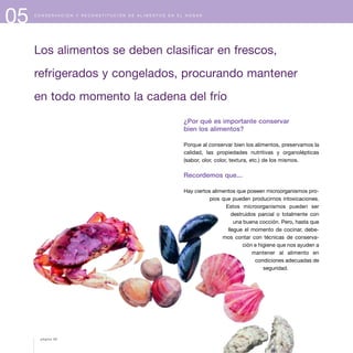 05 C O N S E R V A C I Ó N Y R E C O N S T I T U C I Ó N D E A L I M E N T O S E N E L H O G A R
Los alimentos se deben clasificar en frescos,
refrigerados y congelados, procurando mantener
en todo momento la cadena del frío
¿Por qué es importante conservar
bien los alimentos?
Porque al conservar bien los alimentos, preservamos la
calidad, las propiedades nutritivas y organolépticas
(sabor, olor, color, textura, etc.) de los mismos.
Recordemos que...
Hay ciertos alimentos que poseen microorganismos pro-
pios que pueden producirnos intoxicaciones.
Estos microorganismos pueden ser
destruidos parcial o totalmente con
una buena cocción. Pero, hasta que
llegue el momento de cocinar, debe-
mos contar con técnicas de conserva-
ción e higiene que nos ayuden a
mantener al alimento en
condiciones adecuadas de
seguridad.
página 58
 