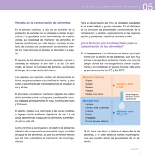 05G U Í A D E L A A L I M E N T A C I Ó N S A L U D A B L E
Historia de la conservación de alimentos
En el período neolítico, a raíz de un aumento de la
población, la sociedad se vio obligada a utilizar la agri-
cultura y la ganadería como herramientas de supervi-
vencia. La necesidad de mantener los alimentos en
buenas condiciones por más tiempo, condujo al ade-
lanto de procesos de conservación de alimentos, sien-
do los más comunes el secado, el ahumado y el sala-
do.
El secado de los alimentos (como pescados, carnes, y
cereales) se realizaba al aire libre o al sol. De este
modo, al reducir la humedad del alimento, aumentaba
el tiempo de conservación del mismo.
Los cereales, por ejemplo, podían ser almacenados en
forma de granos enteros o ya molidos en harina, y para
evitar el crecimiento de microorganismos se secaban al
sol y al aire.
El ahumado, consistía en mantener colgados los restos
de los animales sobre una hoguera que despedía humo.
Se realizaba principalmente en Asia, América del Norte
y Polinesia.
El salado, estaba muy restringido a las zonas costeras
o lugares donde existieran depósitos de sal. La sal
actúa absorbiendo el agua de los alimentos, aumentan-
do así su vida útil.
Como veremos a continuación, el objetivo de estos tres
métodos de conservación era extraer la mayor cantidad
de agua de los alimentos, ya que los alimentos frescos
son los más vulnerables al crecimiento de microorga-
nismos.
Para la conservación por frío, se utilizaban cavidades
en el suelo helado o grutas naturales. En el Medioevo
ya se conocían las propiedades conservadoras de la
refrigeración, y existían, especialmente en las regiones
alpinas y prealpinas, depósitos de nieve y hielo.
¿Qué factores son fundamentales para la
conservación de los alimentos?
1 La temperatura: Los alimentos se alteran principal-
mente por la acción de las bacterias, que son muy
activas a temperatura ambiente. Existe una zona de
peligro donde los microorganismos crecen rápida-
mente y se multiplican en pocos minutos. Esta zona
se encuentra entre los 5ºC y los 65ºC.
El frío hace más lento o detiene el desarrollo de las
bacterias, y el calor destruye ciertos microorganis-
mos que pueden alterar las propiedades de un ali-
mento.
Alimentos Calientes
Sopas
Guisos
Paellas
Potajes
Pastas con carne
Alimentos fríos
Lácteos
Carnes, aves y pescado
Huevos
Frutas
Ensaladas
Zumos (envase abierto)
Cocinar a 65ºC
o más
Mantener entre
5ºC y 1ºC
Zona Peligrosa
Bacterias crecen
rápidamente
página 59
 